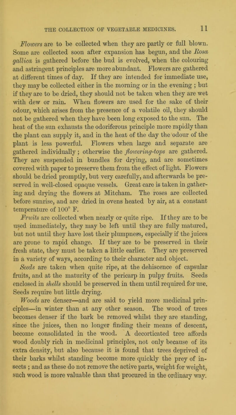 Flowers are to be collected when they are partly or full blown. Some are collected soon after expansion has begun, and the Boscu (jallica is gathered before the bud is evolved, when the colouring and astringent principles are more abundant. Flowers are gathered at different times of day. If they are intended for immediate use, they may be collected either in the morning or in the evenmg ; but if they are to be dried, they shoidd not be taken when they are wet with dew or rain. When flowers are used for the sake of their odour, which arises from the presence of a volatile oil, they should not be gathered when they have been long exposed to the sun. The heat of the sun exhausts the odoriferous principle more rapidly than the plant can supply it, and in the heat of the day the odour of the plant is less powerful. Flowers when large and separate are gathered individually; otherwise the Jloivering-tops are gathered. They are suspended in bundles for drying, and are sometimes covered with paper to preserve them from the effect of light. Flowers should be dried promptly, but very carefidly, and afterwards be pre- served in well-closed opaque vessels. Great care is taken in gather- ing and drying the flowers at Mitcham. The roses are collected before sunrise, and are dried in ovens heated by air, at a constant temperature of 100° F. Fruits are collected when nearly or quite ripe. If they are to be used immediately, they may be left until they are fully matured, but not until they have lost their plumpness, especially if the juices are jirone to rapid change. If they are to be preserved in their fresh state, they must be taken a little earlier. They are preserved in a variety of ways, according to their character and object. Seeds are taken when quite ripe, at the dehiscence of capsular fruits, and at the maturity of the pericarp in pulpy fruits. Seeds enclosed in shells should be preserved in them until required for use. Seeds require but little drying. Woods are denser—and are said to yield more medicinal prin- ciples—in winter than at any other season. The wood of trees becomes denser if the bark be removed whilst they are standing, since the juices, then no longer finding their means of descent, become consolidated in the wood. A decorticated tree affords wood doubly rich in medicinal principles, not only because of its extra density, but also because it is found that trees deprived of their barks whilst standing become more quickly the prey of in- sects ; and as these do not remove the active parts, weight for weight, such wood is more valuable than that procured in the ordinary way.