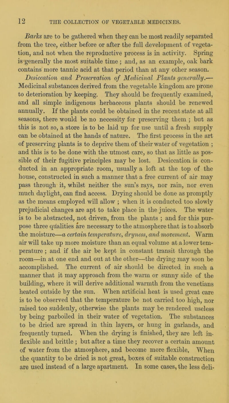 Barits are to be gathered when they can be most readily separated from the tree, either before or after the full development of vegeta- tion, and not when the reproductive process is in activity. Spring is generally the most suitable time ; and, as an example, oak bark contains more tannic acid at that period than at any other season. Desiccation and Preservation of Medicinal Plants generally.— Medicinal substances derived from the vegetable kingdom are prone to deterioration by keeping. They should be frequently examined, and all simple indigenous herbaceous plants should be renewed annually. If the plants could be obtained in the recent state at all seasons, there would be no necessity for preserving them ; but as this is not so, a store is to be laid up for use unto, a fresh sup^ily can be obtained at the hands of nature. The first process in the art of preserving plants is to deprive them of their water of vegetation ; and this is to be done with the utmost care, so that as little as pos- sible of their fugitive principles may be lost. Desiccation is con- ducted in an appropriate room, usually a loft at the top of the house, constructed in such a manner that a free current of air may pass through it, whilst neither the sun’s rays, nor rain, nor even much daylight, can find access. Drying should be done as promptly as the means employed will allow ; when it is conducted too slowly prejudicial changes are apt to take place in the juices. The water is to be abstracted, not driven, from the plants ; and for this pur- pose three qualities are necessary to the atmosphere that is to absorb the moisture—a certain temperature, dryness, and movement. Warm air will take up more moisture than an equal volume at a lower tem- perature ; and if the air be kept in constant transit through the room—in at one end and out at the other—the diying may soon be accomplished. The current of air should be directed in such a manner that it may approach from the warm or sunny side of the building, where it will derive additional warmth from the Venetians heated outside by the sun. When artificial heat is used great care is to be observed that the temperature be not carried too high, nor raised too suddenly, otherwise the plants may be rendered useless by being parboiled in their water of vegetation. The substances to be dried are spread in thin layers, or hung in garlands, and frequently turned. When the drying is finished, they are left in- flexible and brittle ; but after a time they recover a certain amount of water from the atmosphere, and become more flexible. When the quantity to be dried is not great, boxes of suitable construction are used instead of a large apartment. In some cases, the less deli-