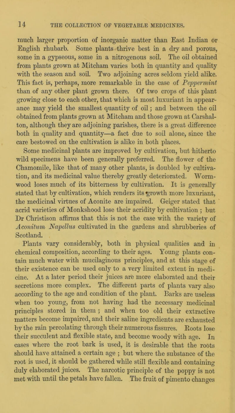 much larger proportion of inorganic matter than East Indian or English rhubarb. Some plants thrive best in a dry and porous, some in a gypseous, some in a nitrogenous soil. The oil obtained from plants grown at Mitcham varies both in quantity and quality with the season and sod. Two adjoining acres seldom yield alike. This fact is, perhaps, more remarkable in the case of Peppermint than of any other plant gro^vn there. Of two crops of this plant growing close to each other, that which is most luxuriant in appear- ance may yield the smallest quantity of oil; and between the oil obtained from plants grown at Mitcham and those grown at Carshal- ton, although they are adjoining parishes, there is a great difference both in quality and quantity—a fact due to soil alone, since the care bestowed on the cultivation is alike in both places. Some medicinal plants are improved by cultivation, but hitherto wild specimens have been generally preferred. The flower of the Chamomile, like that of many other plants, is doubled by cultiva- tion, and its medicinal value thereby greatly deteriorated. Worm- wood loses much of its bitterness by cultivation. It is generally stated that by cultivation, which renders its growth more luxuriant, the medicinal virtues of Aconite are impaired. Geiger stated that acrid varieties of Monkshood lose their acridity by cultivation ; but Dr Christison affirms that this is not the case with the variety of Aconitum Napellus cultivated in the gardens and shrubberies of Scotland. Plants vary considerably, both in physical qualities and in chemical composition, according to their ages. Young plants con- tain much water with mucilaginous principles, and at this stage of their existence can be used only to a very limited extent in medi- cine. At a later period their juices are more elaborated and their secretions more complex. The different parts of plants vary also according to the age and condition of the plant. Barks are useless when too young, from not havmg had the necessary medicinal principles stored in them ; and when too old their extractive matters become impaired, and their saline ingredients are exhausted by the rain percolating through their numerous Assures. Boots lose their succulent and flexible state, and become woody with age. In cases where the root bark is used, it is desirable that the roots should have attained a certain age ; but where the substance of the root is used, it should be gathered while still flexible and containing duly elaborated juices. The narcotic principle of the poppy is not met with until the petals have fallen. The fruit of pimento changes