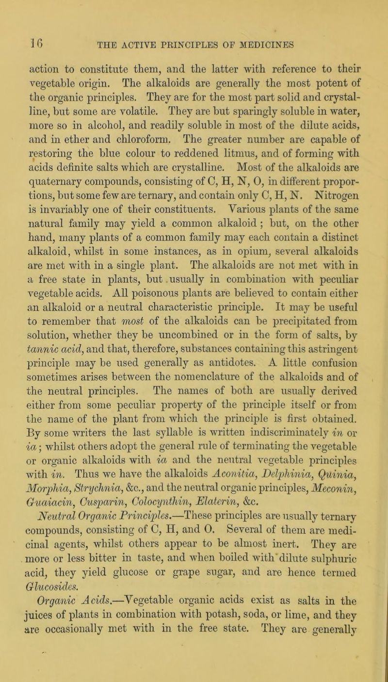 action to constitute them, and the latter with reference to their vegetable origin. The alkaloids are generally the most potent of the organic principles. They are for the most part solid and crystal- line, but some are volatile. They are but sparingly soluble in water, more so in alcohol, and readily soluble in most of the dilute acids, and in ether and chloroform. The greater number are capable of restoring the blue colour to reddened litmus, and of forming with acids definite salts which are crystalline. Most of the alkaloids are quaternary compounds, consisting of C, H, N, 0, in different propor- tions, but some few are ternary, and contain only C, H, N. Nitrogen is invariably one of their constituents. Various plants of the same natural family may yield a common alkaloid; but, on the other hand, many plants of a common family may each contain a distinct alkaloid, whilst in some instances, as in opium, several alkaloids are met wdth in a single plant. The alkaloids are not met with in a free state in plants, but .usually in combination with peculiar vegetable acids. All poisonous plants are believed to contain either an alkaloid or a neutral characteristic principle. It may be useful to remember that most of the alkaloids can be precipitated from solution, whether they be uncombined or in the form of salts, by tannic acid, and that, therefore, substances containing this astringent principle may be used generally as antidotes. A little confusion sometimes arises between the nomenclature of the alkaloids and of the neutral principles. The names of both are usually derived either from some peculiar property of the princii^le itself or from the name of the plant from which the principle is first obtained. By some writers the last syllable is written indiscriminately in or ia; whilst others adopt the general rule of terminating the vegetable or organic alkaloids with ia and the neutral vegetable principles with in. Thus we have the alkaloids Aconitia, Delphinia, Quinia, Morphia, Strychnia, &c., and the neutral organic principles, Meconin, Guaiacin, Cusparin, Colocynthin, Elaterin, &c. Neutral Organic Principles.—These principles are usually ternary compounds, consisting of C, H, and 0. Several of them are medi- cinal agents, whilst others appear to be almost inert. They are more or less bitter in taste, and when boiled with'dilute sulphuric acid, they yield glucose or grape sugar, and are hence termed Glucosides. Organic Acids.—Vegetable organic acids exist as salts in the juices of plants in combination with potash, soda, or lime, and they are occasionally met with in the free state. They are generally