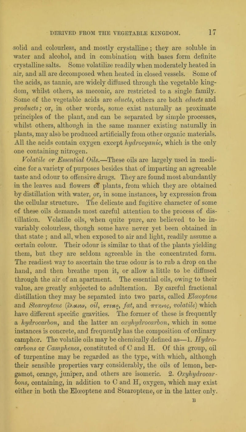 solid and colourless, and mostly crystalline; they are soluble in water and alcohol, and in combination with bases form definite crystalline salts. Some volatilize readily when moderately heated in air, and all are decomposed when heated in closed vessels. Some of the acids, as tannic, are widely diffused through the vegetable king- dom, whilst others, as meconic, are restricted to a single family. Some of the vegetable acids are echicts, others are both educts and jyroducts; or, in other words, some exist naturally as proximate principles of the plant, and can be separated by simple processes, whilst others, although in the same manner existing natumlly in idants, may also be produced artificially from other organic materials. All the acids contain oxygen except hydrocyanic, which is the only one containing nitrogen. Volatile or Essential Oils.—These oils are largely used in medi- cine for a variety of purposes besides that of imparting an agreeable taste and odour to offensive drugs. They are found most abundantly in the leaves and flowers oT plants, from which they are obtained by distillation with water, or, in some instances, by expression from the cellular structure. Tlie delicate and fugitive character of some of these oils demands most careful attention to the process of dis- tillation. Volatile oils, when quite pure, are believed to be in- variably colourless, though some have never yet been obtained in that state ; and all, when exposed to air and light, readily assume a certain colour. Their odour is similar to that of the plants yielding them, but they are seldom agreeable in the concentrated form. The readiest way to ascertain the true odour is to rub a drop on the hand, and then breathe upon it, or allow a little to be diffused through the air of an apartment. The essential oils, owing to their value, are greatly subjected to adulteration. By careful fractional distillation they may be separated into two parts, called Elceojjtene and Stearoftene {I'ha.iov, oil, ana.^, fat, and volatile) which have difierent specific gravities. The former of these is frequently a hydrocarbon, and the latter an oxyhydrocarbon, which in some instances is concrete, and frequently has the composition of ordinary camphor. The volatile oils may be chemically defined as—1. Hydro- carbons or Camphenes, constituted of C and H. Of this group, oil of turpentine may be regarded as the type, with which, although their sensible properties vary considerably, the oils of lemon, ber- gamot, orange, juniper, and others are isomeric. 2. Oxyhydrocar- bons, containing, in addition to 0 and H, oxygen, which may exist either in both the Elceoptene and Stearoptene, or in the latter only. B