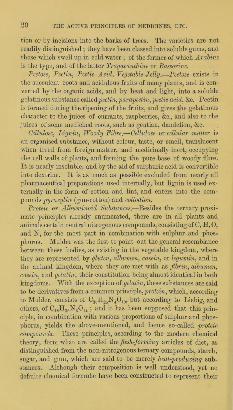 tion or b}'’ incisions into the barks of trees. The varieties are not readily distinguished; they have been classed into soluble gums, and those which swell up in cold water ; of the former of which Arabine is the type, and of the latter Tragacanthine or Bassorine. Pectose, Pectin, Pectic Acid, Vegetable Jelly.—Pectose exists in the succulent roots and acidulous fruits of many plants, and is con- verted by the organic acids, and by heat and light, into a soluble gelatinous substance called pectin, pai'apectin, pectic acid, &c. Pectin is formed during the ripenmg of the fruits, and gives the gelatinous character to the juices of currants, raspberries, &c., and also to the juices of some medicinal roots, such as gentian, dandelion, &c. Cellulose, Lignin, Woody Fibre.—Cellulose or cellular matter is an organised substance, without colour, taste, or smell, translucent when freed from foreign matter, and medicinally inert, occupying the cell walls of plants, and forming the pure base of woody fibre. It is nearly insoluble, and by the aid of sulphuric acid is convertible into dextrine. It is as much as possible excluded from nearly all pharmaceutical preparations used mternally, but lignin is used ex- ternally in the form of cotton and lint, and enters into the com- pounds pyroxylin (gun-cotton) and collodion. Proteic or Albuminoid Siibstances.—Besides the ternary proxi- mate principles already enumerated, there are in all plants and animals certain neutral nitrogenous compomids, consisting of C, H, 0, and N, for the most part in combination with sidphur and phos- phorus. hlulder was the first to point out the general resemblance between these bodies, as existing in the vegetable kmgdom, where they are represented by gluten, albumen, casein, or legumin, and in the animal kingdom, where they are met Avith as fibrin, albumen, casein, and gelatin, their constitution being almost identical in both kingdoms. With the exception of gelatin, these substances are said to be derivatives from a common principle, Avhich, according to Mulder, consists of CggHogN^Ojo, but according to Liebig, and others, of 04sH3gNgO]4 ; and it has been supposed that this prin- ciple, in combination Avith various proportions of sulphur and phos - phorus, yields the above-mentioned, and hence so-called proteic compounds. These principles, accordmg to the modern chemical theory, form Avhat are called the fiesh-forming articles of diet, as distinguished from the non-nitrogenous ternary compounds, starch, sugar, and gum, Avhich are said to be merely heat-producing sub- stances. Although their composition is Avell understood, yet no definite chemical formulse have been constructed to represent their