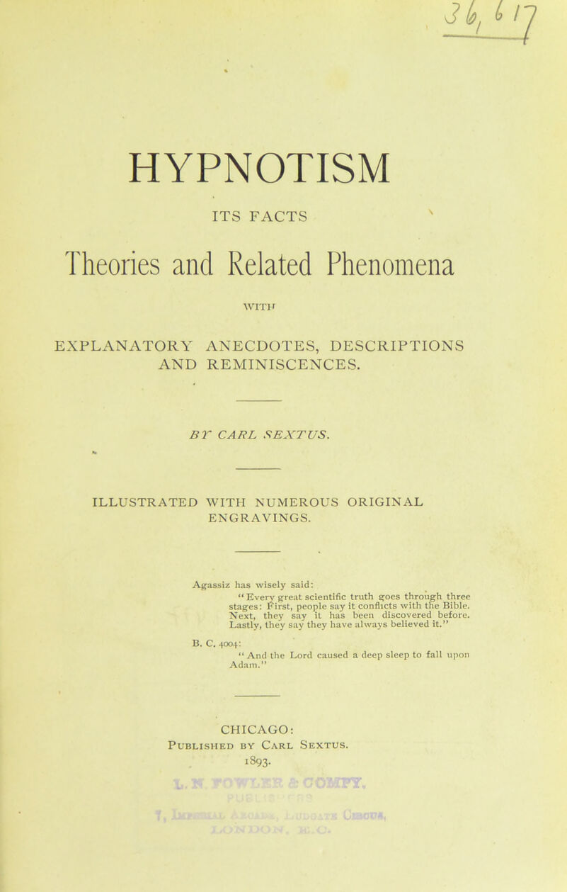 HYPNOTISM ITS FACTS Theories and Related Phenomena WITH EXPLANATORY ANECDOTES, DESCRIPTIONS AND REMINISCENCES. BT CARL SEXTUS. ILLUSTRATED WITH NUMEROUS ORIGINAL ENGRAVINGS. Agassiz has wisely said: “ Eveiw great scientific truth goes through three stages: First, people say it conflicts with the Bible. Next, they say it has been discovered before. Lastly, they say they have always believed it.” B. C. 4004: “ And the Lord caused a deep sleep to fall upon Adam.” CHICAGO: Published by Carl Sextus. 1893.