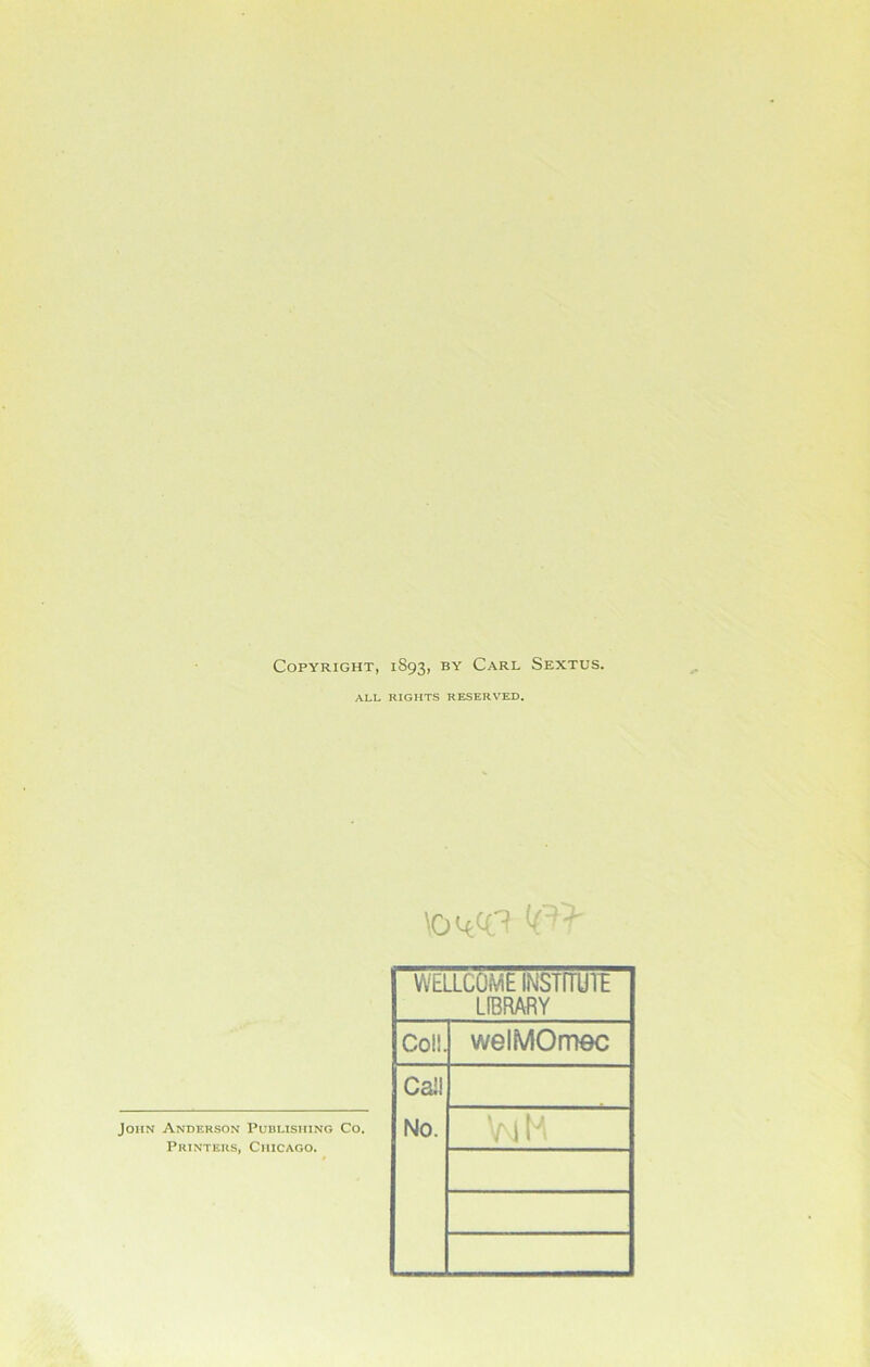 Copyright, 1893, by Carl Sextus. ALL RIGHTS RESERVED. WELLCOME INSTITUTE LIBRARY Coil. welMOmec Cal! No. VmH John Anderson Publishing Co. Printers, Chicago.