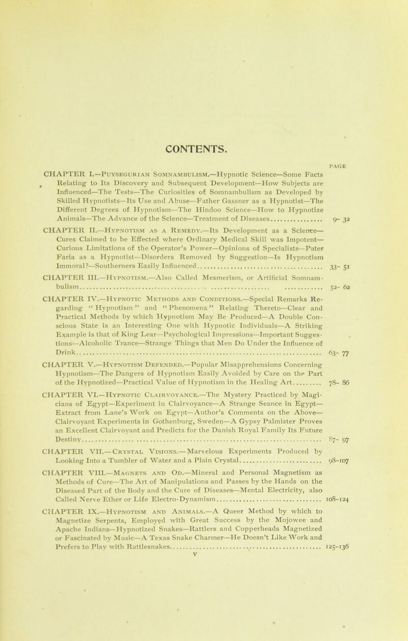 CONTENTS. PAGE CHAPTER I.—Puysegurian Somnambulism.—Hypnotic Science—Some Facts Relating to Its Discovery and Subsequent Development—How Subjects are Influenced—The Tests—The Curiosities of Somnambulism as Developed by Skilled Hypnotists—Its Use and Abuse—Father Gassner as a Hypnotist—The Different Degrees of Hypnotism—The Hindoo Science—How to Hypnotize Animals—The Advance of the Science—Treatment of Diseases 9-32 CHAPTER II.—Hypnotism as a Remedy.—Its Development as a Science— Cures Claimed to be Effected where Ordinary Medical Skill was Impotent— Curious Limitations of the Operator’s Power—Opinions of Specialists—Pater Faria as a Hypnotist—Disorders Removed by Suggestion—Is Hypnotism Immoral?—Southerners Easily Influenced 33- 51 CHAPTER III.—Hypnotism.—Also Called Mesmerism, or Artificial Somnam- bulism 52- 62 CHAPTER IV.—Hypnotic Methods and Conditions.—Special Remarks Re- garding “ Hypnotism ” and “ Phenomena ” Relating Thereto—Clear and Practical Methods by which Hypnotism May Be Produced—A Double Con- scious State is an Interesting One with Hypnotic Individuals—A Striking Example is that of King Lear—Psychological Impressions—Important Sugges- tions—Alcoholic Trance—Strange Things that Men Do Under the Influence of Drink 63- 77 CHAPTER V.—Hypnotism Defended.—Popular Misapprehensions Concerning Hypnotism—The Dangers of Hypnotism Easily Avoided by Care on the Part of the Hypnotized—Practical Value of Hypnotism in the Healing Art 78- 86 CHAPTER VI.—Hypnotic Clairvoyance.—The Mystery Practiced by Magi- cians of Egypt—Experiment in Clairvoyance—A Strange Seance in Egypt— Extract from Lane’s Work on Egypt—Author’s Comments on the Above— Clairvoyant Experiments in Gothenburg, Sweden—A Gypsy Palmister Proves an Excellent Clairvoyant and Predicts for the Danish Royal Family Its Future Destiny 87- 97 CHAPTER VII.— Crystal Visions.— Marvelous Experiments Produced by Looking Into a Tumbler of Water and a Plain Crystal 9S-107 CHAPTER VIII.—Magnets and Od.—Mineral and Personal Magnetism as Methods of Cure—The Art of Manipulations and Passes by the Hands on the Diseased Part of the Body and the Cure of Diseases—Mental Electricity, also Called Nerve Ether or Life Electro-Dynamism 10S-124 CHAPTER IX.—Hypnotism and Animals.—A Queer Method by which to Magnetize Serpents, Employed with Great Success by the Mojowee and Apache Indians—Hypnotized Snakes—Rattlers and Copperheads Magnetized or Fascinated by Music—A Texas Snake Charmer—He Doesn’t Like Work and Prefers to Play with Rattlesnakes .v 125-136