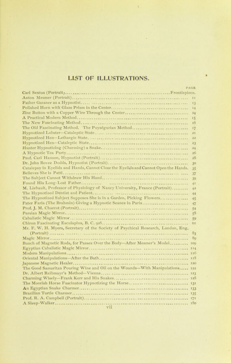 LIST OF ILLUSTRATIONS. PAGE Carl Sextus (Portrait; Frontispiece. Anton Mesmer (Portrait) n Father Gassner as a Hypnotist 13 Polished Horn with Glass Prism in the Center 14 Zinc Button with a Copper Wire Through the Center 14 A Practical Modern Method 15 The New Fascinating Method 16 The Old Fascinating Method. The PuysSgurian Method 17 Hypnotized Lobster—Cataleptic State 21 Hypnotized Hen—Lethargic State 22 Hypnotized Hen—Cataleptic State 23 Hunter Hypnotizing (Charming) a Snake 24 A Hypnotic Tea Party 26 Prof. Carl Hanson, Hypnotist (Portrait) 28 Dr. John Bovee Dodds, Hypnotist (Portrait) 30 Catalepsy in Eyelids and Hands, Cannot Close the Eyelids and Cannot Open the Hands. 35 Believes She is Patti 37 The Subject Cannot Withdraw His Hand 39 Found His Long-Lost Father 41 M. Liebault, Professor of Physiology of Nancy University, France (Portrait) 42 The Hypnotized Dentist and Patient 44 The Hypnotized Subject Supposes She is in a Garden, Picking Flowers 45 Pater Faria (The Brahmin) Giving a Hypnotic Seance in Paris 47 Prof. J. M. Charcot (Portrait) 54 Persian Magic Mirror 58 Cabalistic Magic Mirror 59 Chiron Fascinating Esculapius, B. C. 92S Oi Mr. F. W. H. Myers, Secretary of the Society of Psychical Research, London, Eng. (Portrait) 83 Magic Mirror 89 Bunch of Magnetic Rods, for Passes Over the Body—After Mesmer’s Model 109 Egyptian Cabalistic Magic Mirror 114 Modern Manipulations 116 Oriental Manipulations—After the Bath 11S Japanese Magnetic Healer 120 The Good Samaritan Pouring Wine and Oil on the Wounds—With Manipulations 122 Dr. Albert Reibmayr’s Method—Vienna 123 Charming Wisely—Frank Kerr and His Snakes 12S The Moorish Horse Fascinator Hypnotizing the Horse 131 An Egyptian Snake Charmer 133 Brazilian Turtle Charmer 135 Prof. R. A. Campbell (Portrait) 171 A Sleep-Walker 180