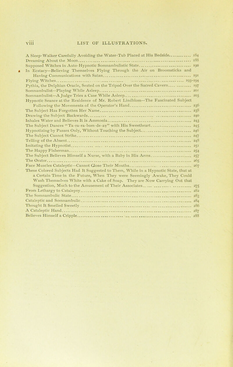 A Sleep-Walker Carefully Avoiding the Water-Tub Placed at His Bedside Dreaming About the Moon Supposed Witches in Auto-Hypnotic Somnambulistic State In Ecstacy—Believing Themselves Flying Through the Air on Broomsticks and Having Communications with Satan Flying Witches 193- Pythia, the Delphian Oracle, Seated on the Tripod Over the Sacred Cavern Somnambulist—Playing While Asleep Somnambulist—A Judge Tries a Case While Asleep Hypnotic Seance at the Residence of Mr. Robert Lindblom—The Fascinated Subject Following the Movements of the Operator’s Hand The Subject Has Forgotten Her Name Drawing the Subject Backwards Inhales Water and Believes It is Ammonia The Subject Dances “ Ta-ra-ra-bom-de-ay” with His Sweetheart Hypnotizing by Passes Only, Without Touching the Subject The Subject Cannot Strike. Telling of the Absent Imitating the Hypnotist The Happy Fisherman The Subject Believes Himself a Nurse, with a Baby in His Arms The Orator Face Muscles Cataleptic—Cannot Close Their Mouths These Colored Subjects Had It Suggested to Them, While in a Hypnotic State, that at a Certain Time in the Future, When They were Seemingly Awake, They Could Wash Themselves White with a Cake of Soap. They are Now Carrying Out that Suggestion, Much to the Amusement of Their Associates From Lethargy to Catalepsy The Somnambulic State Cataleptic and Somnambulic Thought It Smelled Sweetly A Cataleptic Hand Believes Himself a Cripple 1S4 18S 190 191 -194 *97 201 203 236 235 240 243 245 246 247 24S 25* 254 257 265 267 275 2S2 2S3 2S4 2S6 2S7 2SS