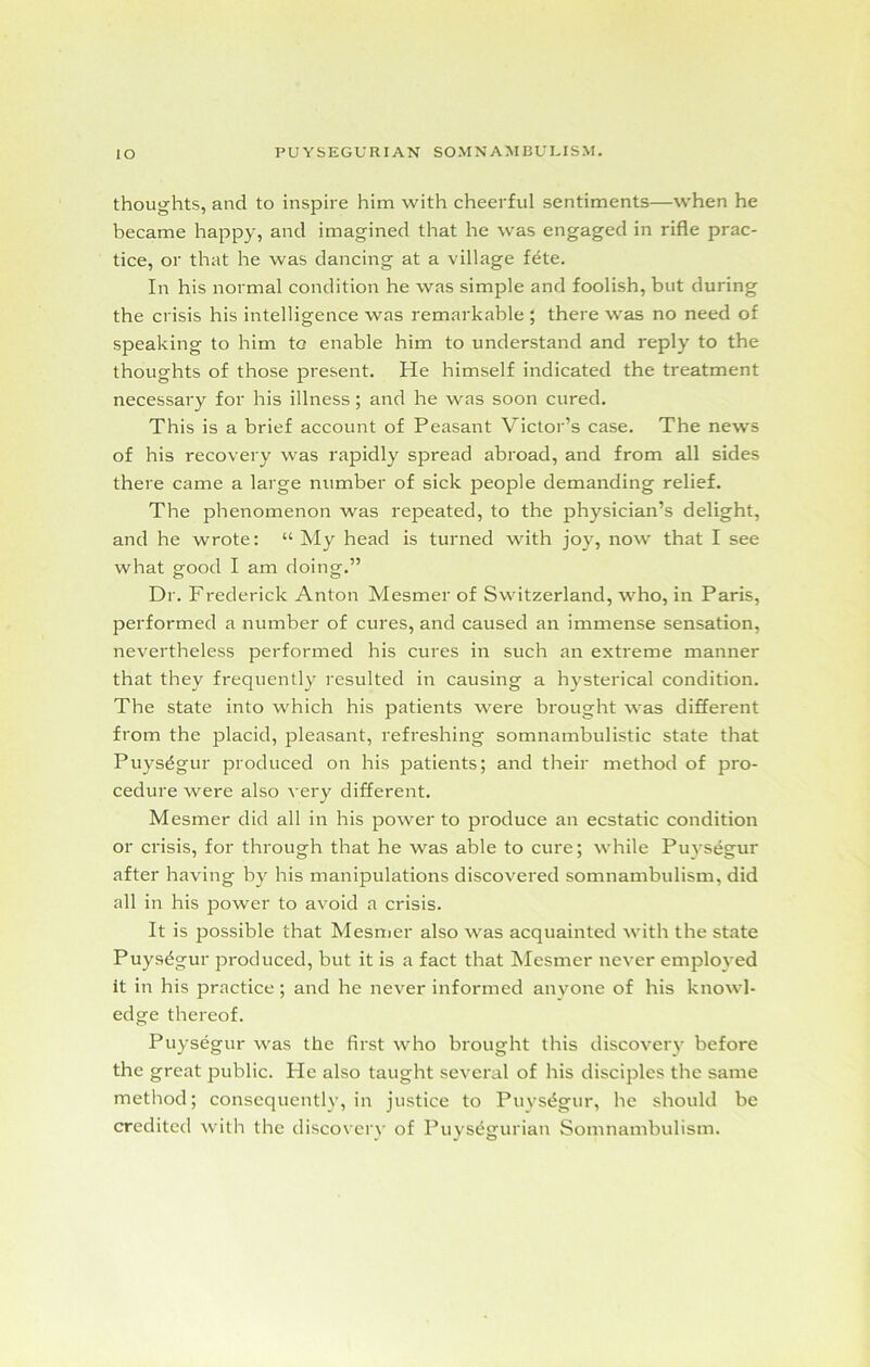 thoughts, and to inspire him with cheerful sentiments—when he became happy, and imagined that he was engaged in rifle prac- tice, or that he was dancing at a village fete. In his normal condition he was simple and foolish, but during the crisis his intelligence was remarkable ; there was no need of speaking to him to enable him to understand and reply to the thoughts of those present. He himself indicated the treatment necessary for his illness; and he was soon cured. This is a brief account of Peasant Victor’s case. The news of his recovery was rapidly spread abroad, and from all sides there came a large number of sick people demanding relief. The phenomenon was repeated, to the physician’s delight, and he wrote: “ My head is turned with joy, now that I see what good I am doing.” Dr. Frederick Anton Mesmer of Switzerland, who, in Paris, performed a number of cures, and caused an immense sensation, nevertheless performed his cures in such an extreme manner that they frequently resulted in causing a hysterical condition. The state into which his patients were brought was different from the placid, pleasant, refreshing somnambulistic state that Puysdgur produced on his patients; and their method of pro- cedure were also very different. Mesmer did all in his power to produce an ecstatic condition or crisis, for through that he was able to cure; while Puvsegur after having hy his manipulations discovered somnambulism, did all in his power to avoid a crisis. It is possible that Mesmer also was acquainted with the state Puysdgur produced, but it is a fact that Mesmer never employed it in his practice; and he never informed anyone of his knowl- edge thereof. Puysegur was the first who brought this discovery before the great public. He also taught several of his disciples the same method; consequently, in justice to Puysegur, he should be credited with the discovery of Puys^gurian Somnambulism.