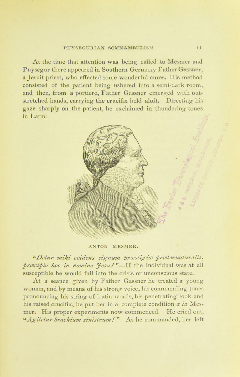 At the time that attention was being called to Mesmer and Puysegur there appeared in Southern Germany Father Gassner, a Jesuit priest, who effected some wonderful cures. His method consisted of the patient being ushered into a semi-dark room, and then, from a portiere, Father Gassner emerged with out- stretched hands, carrying the crucifix held aloft. Directing his gaze sharply on the patient, he exclaimed in thundering tones in Latin: ANTON MESMER. '•'•Detur mihi evidens signum prcestigice froeternaturctlis, prcscipio hoc in nomine Jesit! ”—If the individual was at all susceptible he would fall into the crisis or unconscious state. At a seance given by Father Gassner he treated a young woman, and by means of his strong voice, his commanding tones pronouncing his string of Latin words, his penetrating look and his raised crucifix, he put her in a complete condition a lei Mes- mer. His proper experiments now commenced. He cried out, “Agitetur brachium sinistrum ! ” As he commanded, her left