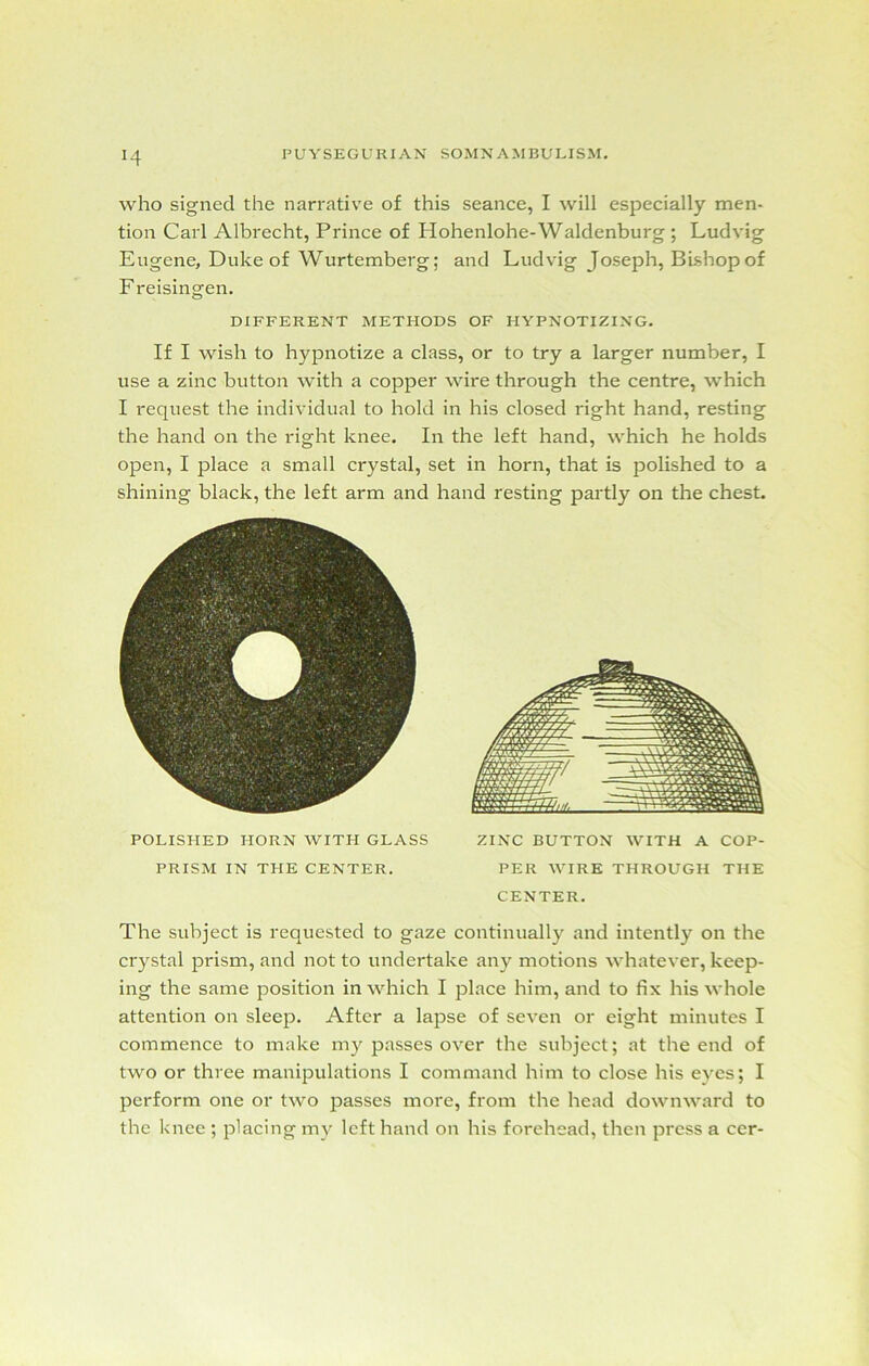 J4 who signed the narrative of this seance, I will especially men- tion Carl Albrecht, Prince of Hohenlohe-Waldenburg ; Ludvig Eugene, Duke of Wurtemberg; and Ludvig Joseph, Bishop of F reisingen. DIFFERENT METHODS OF HYPNOTIZING. If I wish to hypnotize a class, or to try a larger number, I use a zinc button with a copper wire through the centre, which I request the individual to hold in his closed right hand, resting the hand on the right knee. In the left hand, which he holds open, I place a small crystal, set in horn, that is j^olished to a shining black, the left arm and hand resting partly on the chest. POLISHED HORN WITH GLASS ZINC BUTTON WITH A COP- PRISM IN THE CENTER. PER WIRE THROUGH THE CENTER. The subject is requested to gaze continually and intently on the crystal prism, and not to undertake any motions whatever, keep- ing the same position in which I place him, and to fix his whole attention on sleep. After a lapse of seven or eight minutes I commence to make my passes over the subject; at the end of two or three manipulations I command him to close his eyes; I perform one or two passes more, from the head downward to the knee ; placing my left hand on his forehead, then press a cer-