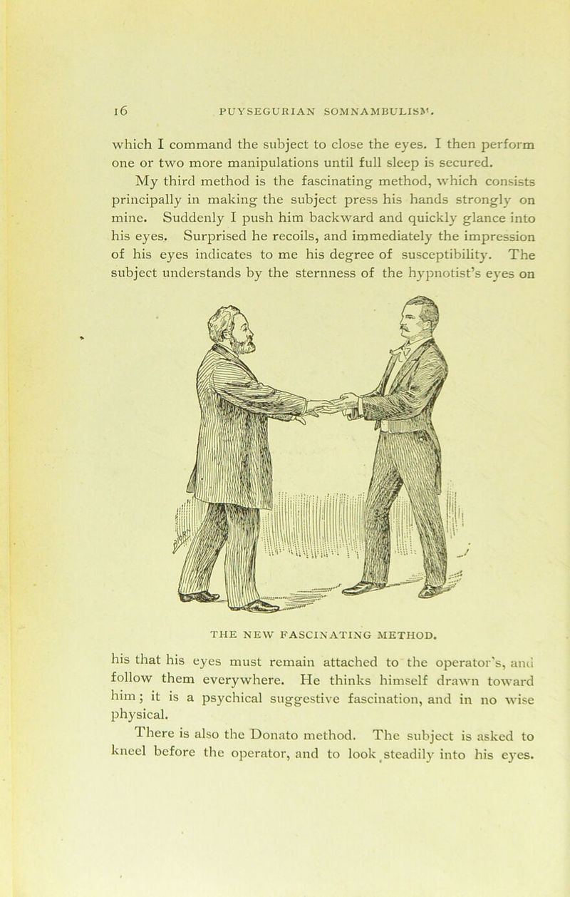 which I command the subject to close the eyes. I then perform one or two more manipulations until full sleep is secured. My third method is the fascinating method, which consists principally in making the subject press his hands strongly on mine. Suddenly I push him backward and quickly glance into his eyes. Surprised he recoils, and immediately the impression of his eyes indicates to me his degree of susceptibility. The subject understands by the sternness of the hypnotist’s eyes on THE NEW FASCINATING METHOD. his that his eyes must remain attached to the operator's, and follow them everywhere. He thinks himself drawn toward him ; it is a psychical suggestive fascination, and in no wise physical. There is also the Donato method. The subject is asked to kneel before the operator, and to look steadily into his eyes.