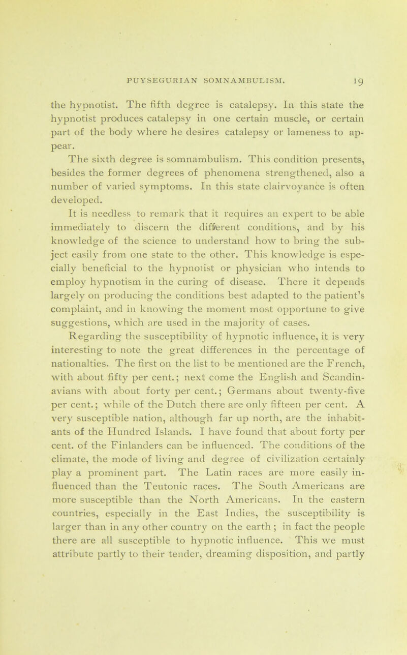 *9 the hypnotist. The fifth degree is catalepsy. In this state the hypnotist produces catalepsy in one certain muscle, or certain part of the body where he desires catalepsy or lameness to ap- pear. The sixth degree is somnambulism. This condition presents, besides the former degrees of phenomena strengthened, also a number of varied symptoms. In this state clairvoyance is often developed. It is needless to remark that it requires an expert to be able immediately to discern the different conditions, and by his knowledge of the science to understand how to bring the sub- ject easily from one state to the other. This knowledge is espe- cially beneficial to the hypnotist or physician who intends to employ hypnotism in the curing of disease. There it depends largely on producing the conditions best adapted to the patient’s complaint, and in knowing the moment most opportune to give suggestions, which are used in the majority of cases. Regarding the susceptibility of hypnotic influence, it is very interesting to note the great differences in the percentage of nationalties. The first on the list to be mentioned are the French, with about fifty per cent.; next come the English and Scandin- avians with about forty per cent.; Germans about twenty-five per cent.; while of the Dutch there are only fifteen per cent. A very susceptible nation, although far up north, are the inhabit- ants of the Hundred Islands. I have found that about forty per cent, of the Finlanders can be influenced. The conditions of the climate, the mode of living and degree of civilization certainly play a prominent part. The Latin races are more easily in- fluenced than the Teutonic races. The South Americans are more susceptible than the North Americans. In the eastern countries, especially in the East Indies, the susceptibility is larger than in any other country on the earth ; in fact the people there are all susceptible to hypnotic influence. This we must attribute partly to their tender, dreaming disposition, and partly