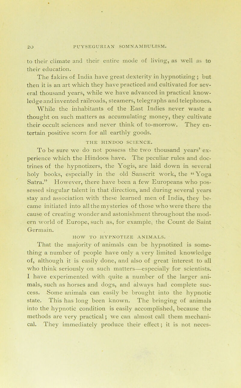 to their climate and their entire mode of living, as well as to their education. The fakirs of India have great dexterity in hypnotizing ; but then it is an art which they have practiced and cultivated for sev- eral thousand years, while we have advanced in practical know- ledge and invented railroads, steamers, telegraphs and telephones. While the inhabitants of the East Indies never waste a thought on such matters as accumulating money, they cultivate their occult sciences and never think of to-morrow. They en- tertain positive scorn for all earthly goods. THE HINDOO SCIENCE. To be sure we do not possess the two thousand years’ ex- perience which the Hindoos have. The peculiar rules and doc- trines of the hypnotizers, the Yogis, are laid down in several holy books, especially in the old Sanscrit work, the “Yoga Satra.” However, there have been a few Europeans who pos- sessed singular talent in that direction, and during several years stay and association with these learned men of India, they be- came initiated into all the mysteries of those who were there the cause of creating wonder and astonishment throughout the mod- ern world of Europe, such as, for example, the Count de Saint Germain. HOW TO HYPNOTIZE ANIMALS. That the majority of animals can be hypnotized is some- thing a number of people have only a very limited knowledge of, although it is easily done, and also of great interest to all who think seriously on such matters—especially for scientists. I have experimented with quite a number of the larger ani- mals, such as horses and dogs, and always had complete suc- cess. Some animals can easily be brought into the hypnotic state. This has long been known. The bringing of animals into the hypnotic condition is easily accomplished, because the methods are very practical; we can almost call them mechani- cal. They immediately produce their effect; it is not neces-