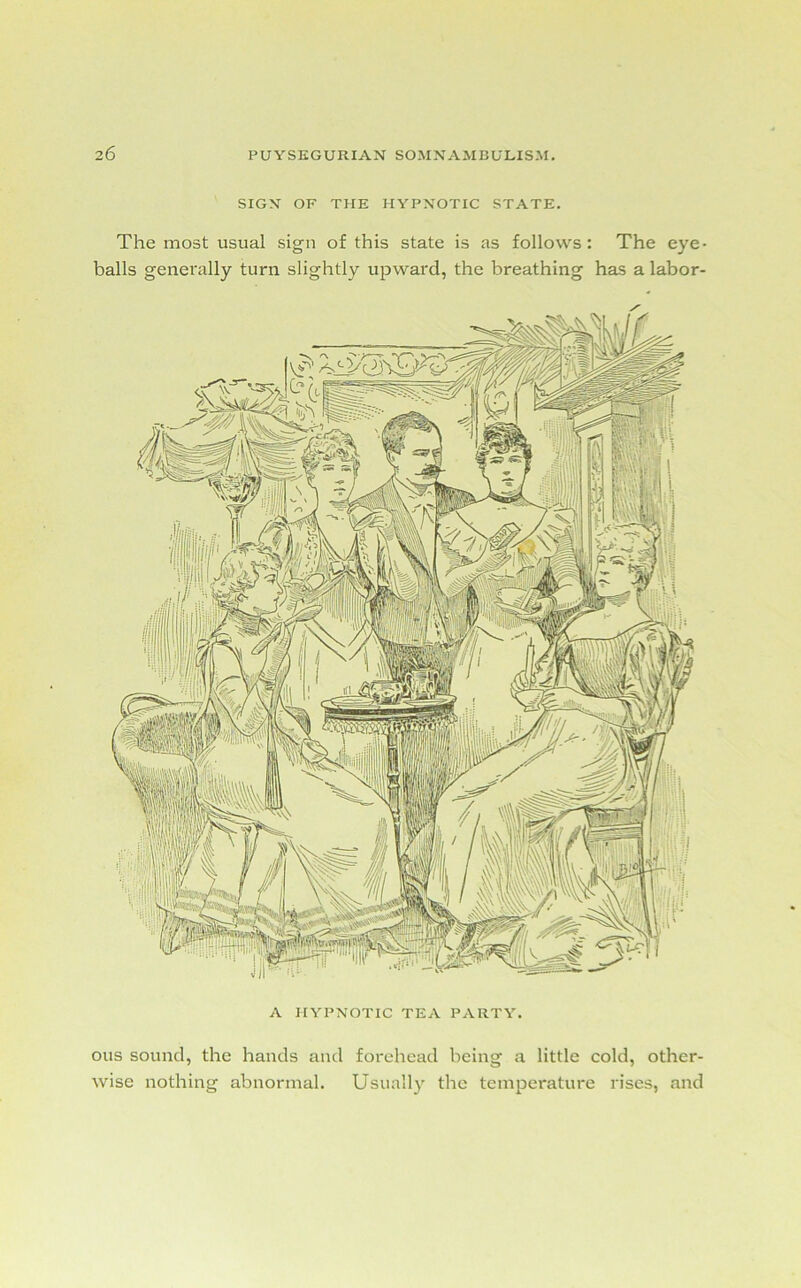 A HYPNOTIC TEA PARTY. SIGN OF THE HYPNOTIC STATE. The most usual sign of this state is as follows: The eye- balls generally turn slightly upward, the breathing has a labor- ous sound, the hands and forehead being a little cold, other- wise nothing abnormal. Usually the temperature rises, and