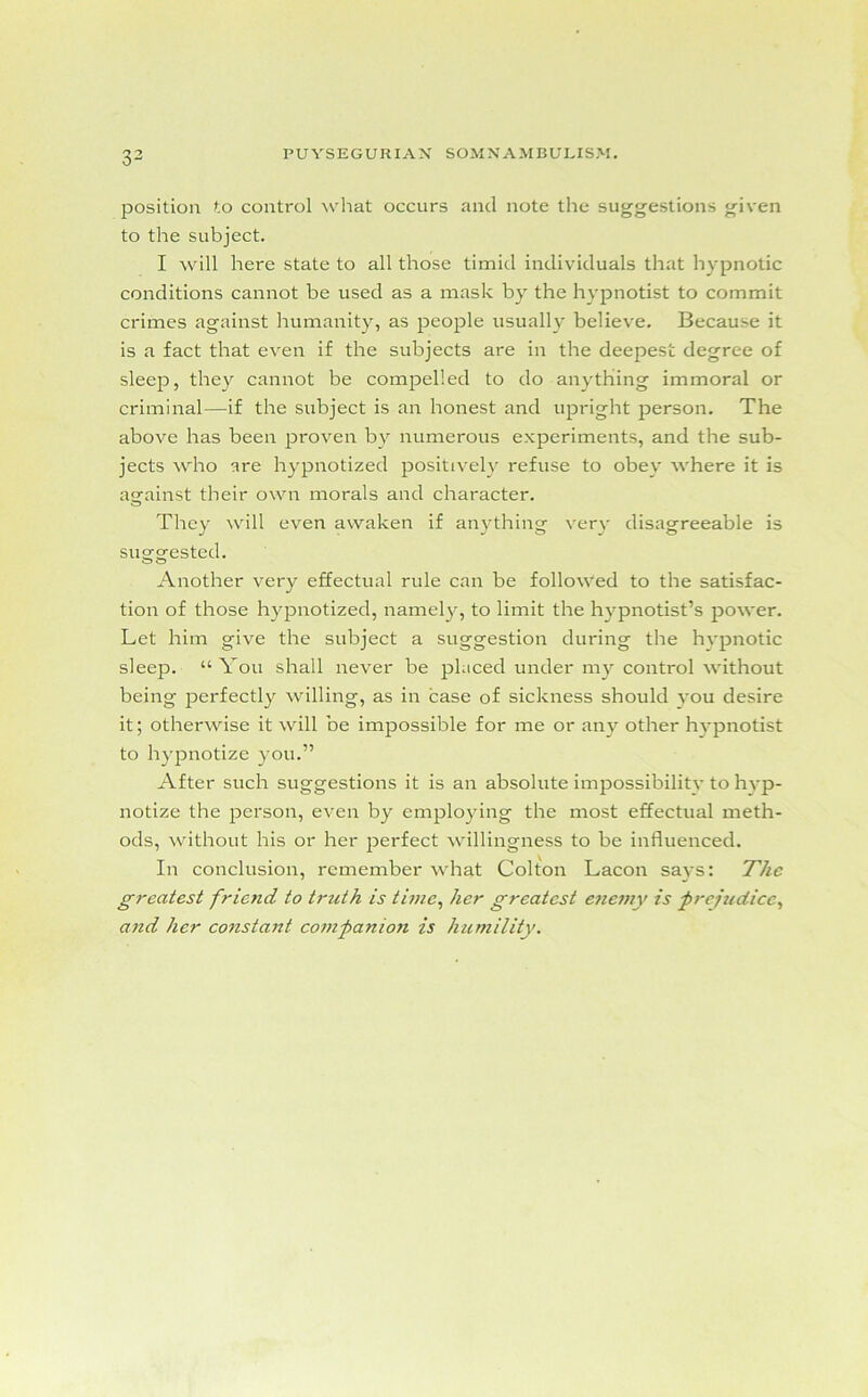 position to control what occurs and note the suggestions given to the subject. I will here state to all those timid individuals that hypnotic conditions cannot be used as a mask by the hypnotist to commit crimes against humanity, as people usually believe. Because it is a fact that even if the subjects are in the deepest degree of sleep, they cannot be compelled to do anything immoral or criminal—if the subject is an honest and upright person. The above has been proven by numerous experiments, and the sub- jects who are hypnotized positively refuse to obey where it is against their own morals and character. They will even awaken if anything very disagreeable is suggested. Another very effectual rule can be followed to the satisfac- tion of those hypnotized, namely, to limit the hypnotist’s power. Let him give the subject a suggestion dui'ing the hypnotic sleep. “You shall never be placed under my control without being perfectly willing, as in case of sickness should you desire it; otherwise it will be impossible for me or any other hypnotist to hypnotize you.” After such suggestions it is an absolute impossibilitv to hyp- notize the person, even by employing the most effectual meth- ods, without his or her perfect willingness to be influenced. In conclusion, remember what Colton Lacon says: The greatest friend to truth is time, her greatest enemy is prejudice, and her constant companion is humility.