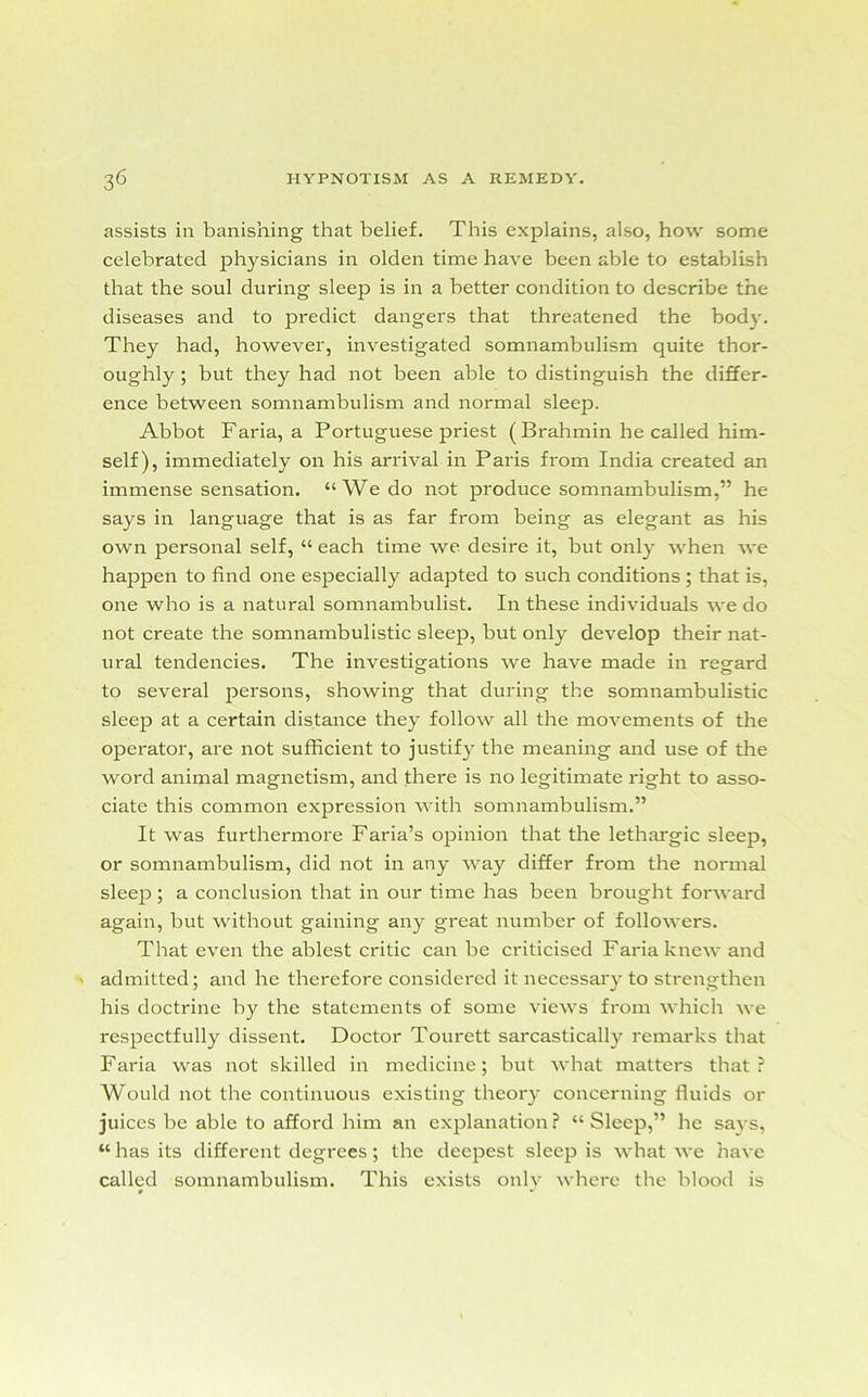 assists in banishing that belief. This explains, also, how some celebrated physicians in olden time have been able to establish that the soul during sleep is in a better condition to describe the diseases and to predict dangers that threatened the bod}-. They had, however, investigated somnambulism quite thor- oughly ; but they had not been able to distinguish the differ- ence between somnambulism and normal sleep. Abbot Faria, a Portuguese priest (Brahmin he called him- self), immediately on his arrival in Paris from India created an immense sensation. “We do not produce somnambulism,” he says in language that is as far from being as elegant as his own personal self, “ each time we desire it, but only when we happen to find one especially adapted to such conditions ; that is, one who is a natural somnambulist. In these individuals we do not create the somnambulistic sleep, but only develop their nat- ural tendencies. The investigations we have made in regard to several persons, showing that during the somnambulistic sleep at a certain distance they follow all the movements of the operator, are not sufficient to justify the meaning and use of the word animal magnetism, and there is no legitimate right to asso- ciate this common expression with somnambulism.” It was furthermore Faria’s opinion that the lethargic sleep, or somnambulism, did not in any way differ from the normal sleep ; a conclusion that in our time has been brought forward again, but without gaining any great number of followers. That even the ablest critic can be criticised Faria knew and admitted; and he therefore considered it necessary to strengthen his doctrine by the statements of some views from which we respectfully dissent. Doctor Tourett sarcastically remarks that Faria was not skilled in medicine; but what matters that? Would not the continuous existing theory concerning fluids or juices be able to afford him an explanation ? “ Sleep,” he says, “ has its different degrees ; the deepest sleep is what we have called somnambulism. This exists only where the blood is