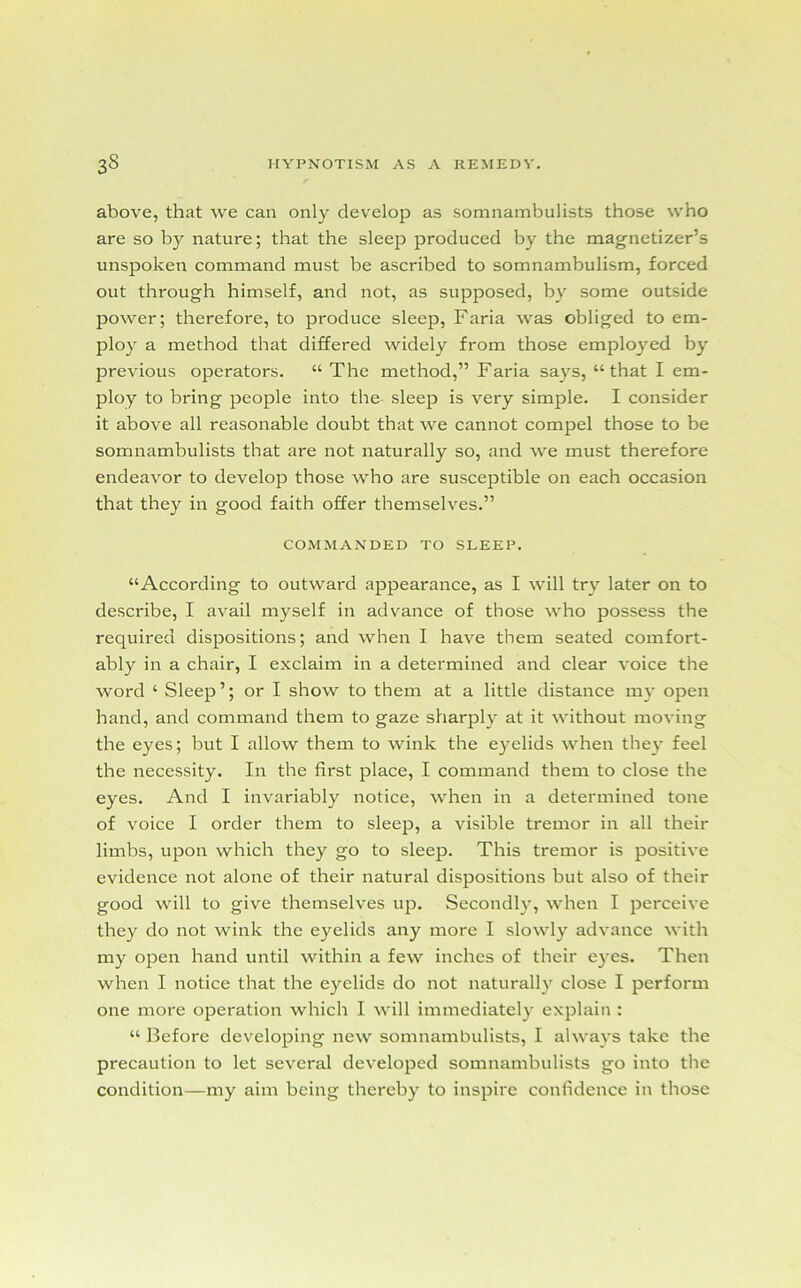 above, that we can only develop as somnambulists those who are so by nature; that the sleep produced by the magnetizer’s unspoken command must be ascribed to somnambulism, forced out through himself, and not, as supposed, by some outside power; therefore, to produce sleep, Faria was obliged to em- ploy a method that differed widely from those employed by previous operators. “ The method,” Faria says, “that I em- ploy to bring people into the sleep is very simple. I consider it above all reasonable doubt that we cannot compel those to be somnambulists that are not naturally so, and we must therefore endeavor to develop those who are susceptible on each occasion that they in good faith offer themselves.” COMMANDED TO SLEEP. “According to outward appearance, as I will try later on to describe, I avail myself in advance of those who possess the required dispositions; and when I have them seated comfort- ably in a chair, I exclaim in a determined and clear voice the word ‘ Sleep’; or I show to them at a little distance my open hand, and command them to gaze sharply at it without moving the eyes; but I allow them to wink the eyelids when they feel the necessity. In the first place, I command them to close the eyes. And I invariably notice, when in a determined tone of voice I order them to sleep, a visible tremor in all their limbs, upon which they go to sleep. This tremor is positive evidence not alone of their natural dispositions but also of their good will to give themselves up. Secondly, when I perceive they do not wink the eyelids any more I slowly advance with my open hand until within a few inches of their eyes. Then when I notice that the eyelids do not naturally close I perform one more operation which I will immediately explain : “ Before developing new somnambulists, I always take the precaution to let several developed somnambulists go into the condition—my aim being thereby to inspire confidence in those