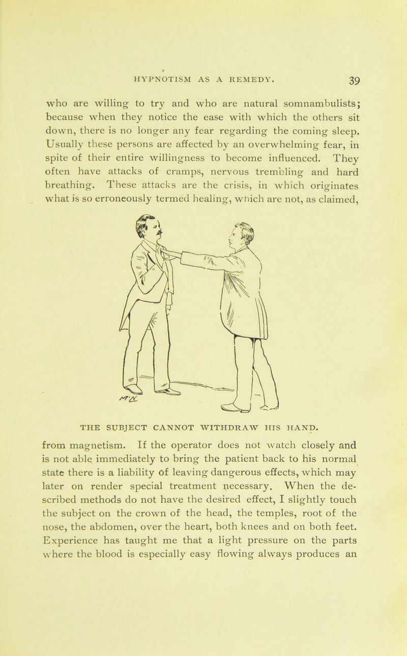 who are willing to try and who are natural somnambulists; because when they notice the ease with which the others sit down, there is no longer any fear regarding the coming sleep. Usually these persons are affected by an overwhelming fear, in spite of their entire willingness to become influenced. They often have attacks of cramps, nervous trembling and hard breathing. These attacks are the crisis, in which originates what is so erroneously termed healing, which are not, as claimed, THE SUBJECT CANNOT WITHDRAW HIS HAND. from magnetism. If the operator does not watch closely and is not able immediately to bring the patient back to his normal state there is a liability Of leaving dangerous effects, which may later on render special treatment necessary. When the de- scribed methods do not have the desired effect, I slightly touch the subject on the crown of the head, the temples, root of the nose, the abdomen, over the heart, both knees and on both feet. Experience has taught me that a light pressure on the parts where the blood is especially easy flowing always produces an