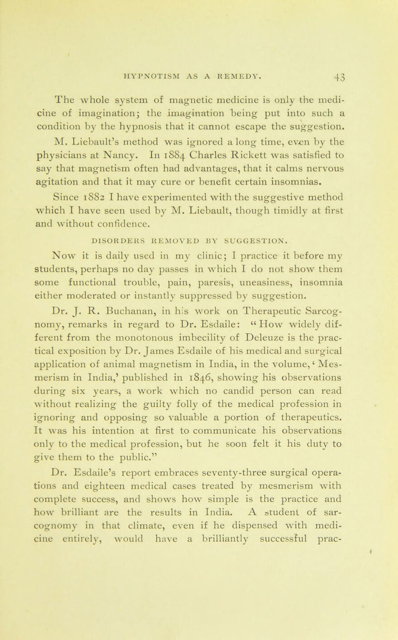 The whole system of magnetic medicine is only the medi- cine of imagination; the imagination being put into such a \ condition by the hypnosis that it cannot escape the suggestion. M. Liebault’s method was ignored a long time, even by the physicians at Nancy. In 1SS4 Charles Rickett was satisfied to say that magnetism often had advantages, that it calms nervous agitation and that it may cure or benefit certain insomnias. Since 1882 I have experimented with the suggestive method which I have seen used by M. Liebault, though timidly at first and without confidence. DISORDERS REMOVED BY SUGGESTION. Now it is daily used in my clinic; I practice it before my students, perhaps no day passes in which I do not show them some functional trouble, pain, paresis, uneasiness, insomnia either moderated or instantly suppressed by suggestion. Dr. J. R. Buchanan, in his work on Therapeutic Sarcog- nomy, remarks in regard to Dr. Esdaile: “How widely dif- ferent from the monotonous imbecility of Deleuze is the prac- tical exposition by Dr. James Esdaile of his medical and surgical application of animal magnetism in India, in the volume,4 Mes- merism in India,’ published in 1846, showing his observations during six years, a work which no candid person can read without realizing the guilty folly of the medical profession in ignoring and opposing so valuable a portion of therapeutics. It was his intention at first to communicate his observations only to the medical profession, but he soon felt it his duty to give them to the public.” Dr. Esdaile’s report embraces seventy-three surgical opera- tions and eighteen medical cases treated by mesmerism with complete success, and shows how simple is the practice and how brilliant are the results in India. A student of sar- cognomy in that climate, even if he dispensed with medi- cine entirely, would have a brilliantly successful prac-