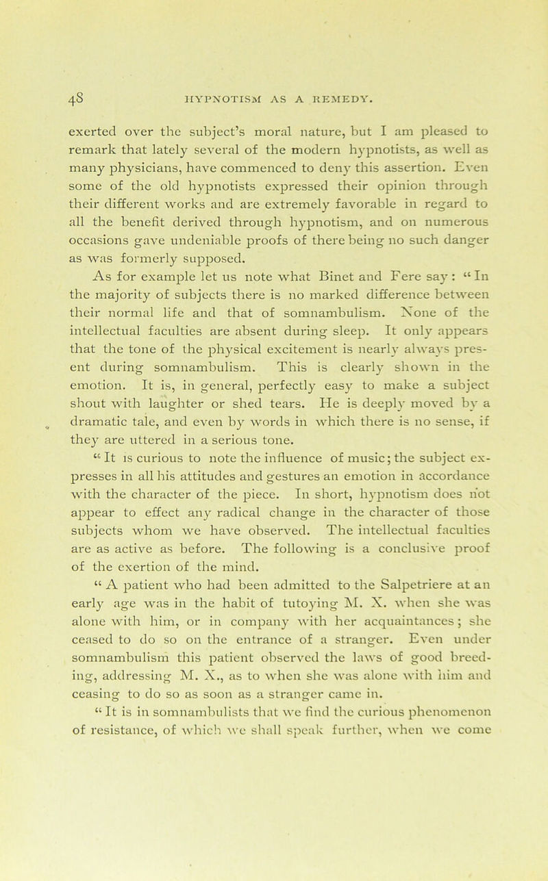 exerted over the subject’s moral nature, but I am pleased to remark that lately several of the modern hypnotists, as well as many physicians, have commenced to deny this assertion. Even some of the old hypnotists expressed their opinion through their different works and are extremely favorable in regard to all the benefit derived through hypnotism, and on numerous occasions gave undeniable proofs of there being no such danger as was formerly supposed. As for example let us note what Binet and Fere say: “In the majority of subjects there is no marked difference between their normal life and that of somnambulism. None of the intellectual faculties are absent during sleep. It only appears that the tone of the physical excitement is nearly always pres- ent during somnambulism. This is clearly shown in the emotion. It is, in general, perfectly easy to make a subject shout with laughter or shed tears. Ide is deeply moved by a dramatic tale, and even by words in which there is no sense, if they are uttered in a serious tone. “ It is curious to note the influence of music; the subject ex- presses in all his attitudes and gestures an emotion in accordance with the character of the piece. In short, hypnotism does hot appear to effect any radical change in the character of those subjects whom we have observed. The intellectual faculties are as active as before. The following is a conclusive proof of the exertion of the mind. “ x\ patient who had been admitted to the Salpetriere at an early age was in the habit of tutoying M. X. when she was alone with him, or in company with her acquaintances; she ceased to do so on the entrance of a stranger. Even under somnambulism this patient observed the laws of good breed- ing, addressing M. X., as to when she was alone with him and ceasing to do so as soon as a stranger came in. “ It is in somnambulists that we find the curious phenomenon of resistance, of which we shall speak further, when we come