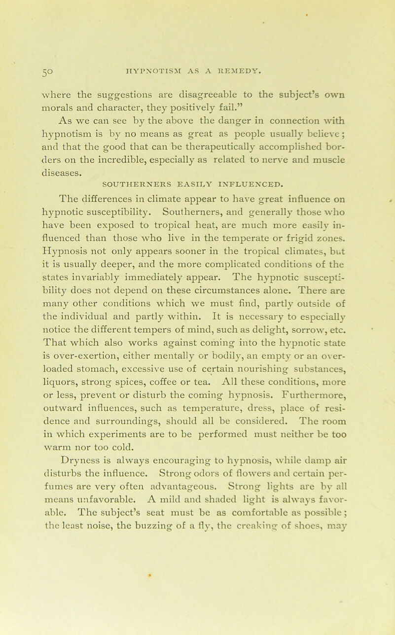 5° where the suggestions are disagreeable to the subject’s own morals and character, they positively fail.” As we can see by the above the danger in connection with hypnotism is by no means as great as people usually believe; and that the good that can be therapeutically accomplished bor- ders on the incredible, especially as related to nerve and muscle diseases. SOUTHERNERS EASIEY INFLUENCED. The differences in climate appear to have great influence on hypnotic susceptibility. Southerners, and generally those who have been exposed to tropical heat, are much more easily in- fluenced than those who live in the temperate or frigid zones. Hypnosis not only appears sooner in the tropical climates, but it is usually deeper, and the more complicated conditions of the states invariably immediately appear. The hypnotic suscepti- bility does not depend on these circumstances alone. There are many other conditions which we must find, partly outside of the individual and partly within. It is necessary to especially notice the different tempers of mind, such as delight, sorrow, etc. That which also works against coming into the hypnotic state is over-exertion, either mentally or bodily, an empty or an over- loaded stomach, excessive use of certain nourishing substances, liquors, strong spices, coffee or tea. All these conditions, more or less, prevent or disturb the coming hypnosis. Furthermore, outward influences, such as temperature, dress, place of resi- dence and surroundings, should all be considered. The room in which experiments are to be performed must neither be too warm nor too cold. Dryness is always encouraging to hypnosis, while damp air disturbs the influence. Strong odors of flowers and certain per- fumes are very often advantageous. Strong lights are by all means unfavorable. A mild and shaded light is always favor- able. The subject’s seat must be as comfortable as possible; the least noise, the buzzing of a fly, the creaking of shoes, may