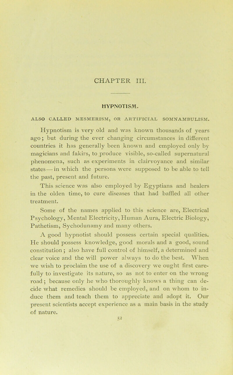 CHAPTER III. HYPNOTISM. ALSO CALLED MESMERISM, OR ARTIFICIAL SOMNAMBULISM. Hypnotism is very old and was known thousands of years ago; but during the ever changing circumstances in different countries it has generally been known and employed only by magicians and fakirs, to produce visible, so-called supernatural phenomena, such as experiments in clairvoyance and similar states — in which the persons were supposed to be able to tell the past, present and future. This science was also employed by Egyptians and healers in the olden time, to cure diseases that had baffled all other treatment. Some of the names applied to this science are, Electrical Psychology, Mental Electricity, Human Aura, Electric Biology, Pathetism, Sychoclunamy and many others. A good hypnotist should possess certain special qualities. He should possess knowledge, good morals and a good, sound constitution ; also have full control of himself, a determined and clear voice and the will power always to do the best. When we wish to proclaim the use of a discovery we ought first care- fully to investigate its nature, so as not to enter on the wrong road ; because only he who thoroughly knows a thing can de- cide what remedies should be employed, and on whom to in- duce them and teach them to appreciate and adopt it. Our present scientists accept experience as a main basis in the study of nature.