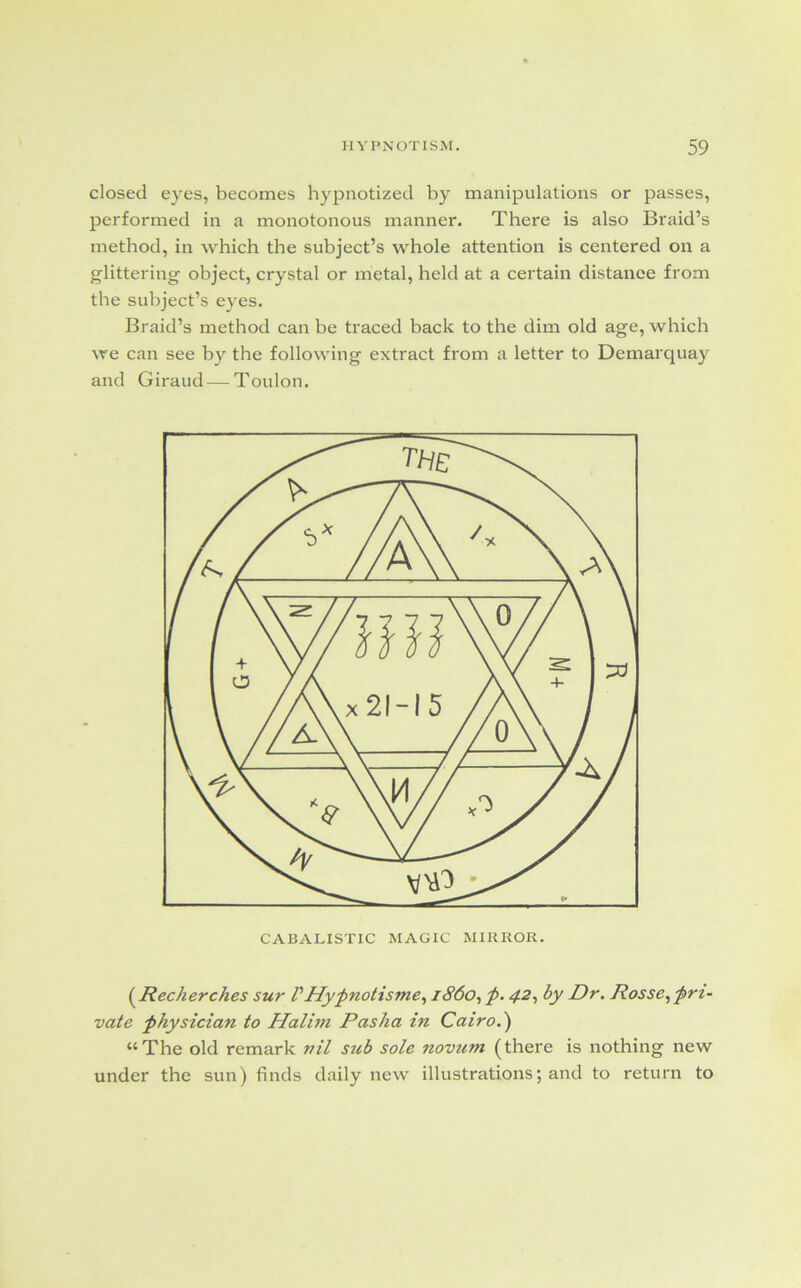 closed eyes, becomes hypnotized by manipulations or passes, performed in a monotonous manner. There is also Braid’s method, in which the subject’s whole attention is centered on a glittering object, crystal or metal, held at a certain distance from the subject’s eyes. Braid’s method can be traced back to the dim old age, which we can see by the following extract from a letter to Demarquay and Giraud — Toulon. (.Recherches sur VHypnotisme, i860, p. 42, by Dr. Rosse, pri- vate physician to Halim Pasha in Cairo.) “The old remark nil sub sole novum (there is nothing new under the sun) finds daily new illustrations; and to return to