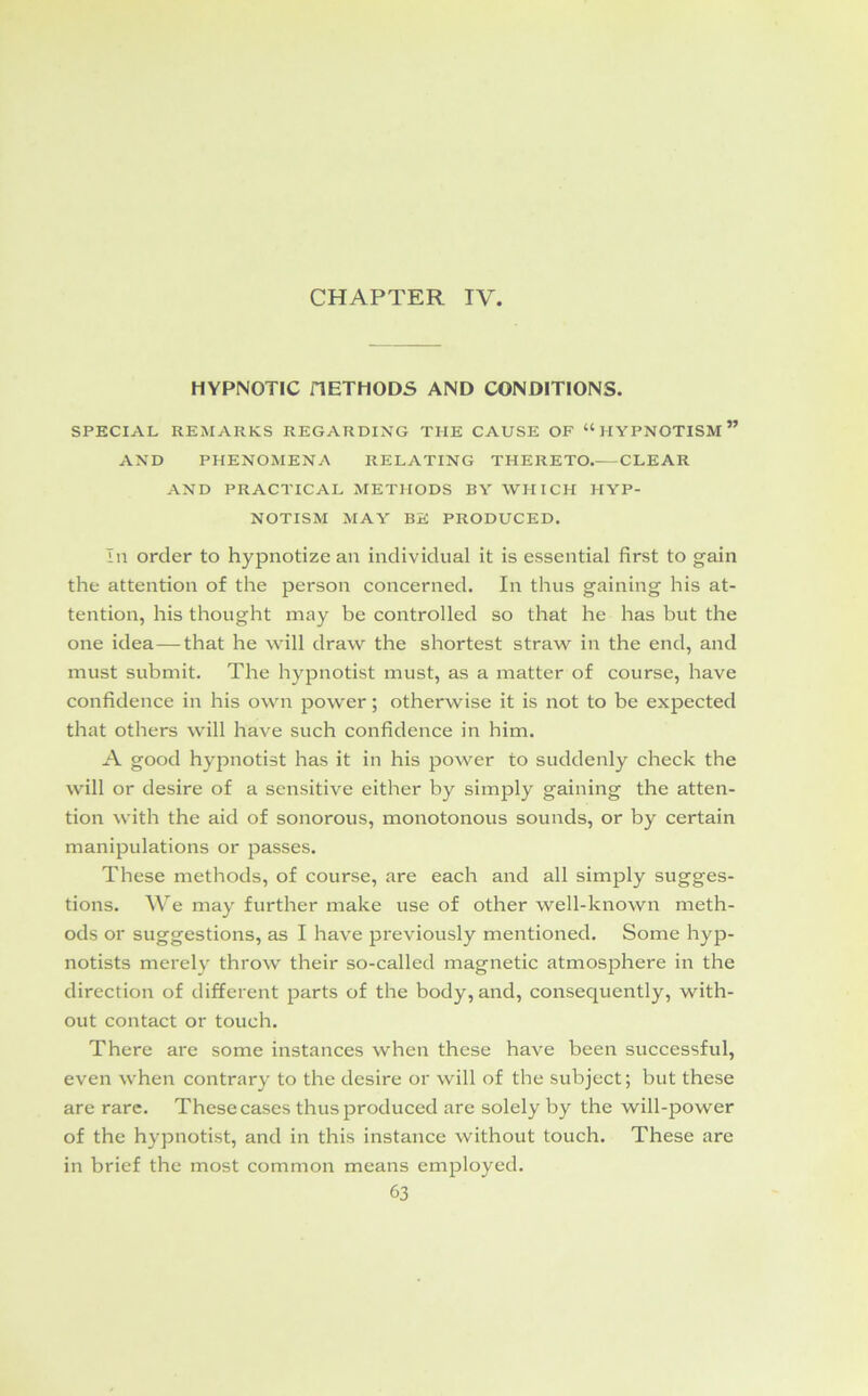 CHAPTER IV. HYPNOTIC HETHODS AND CONDITIONS. SPECIAL REMARKS REGARDING THE CAUSE OF “ HYPNOTISM ” AND PHENOMENA RELATING THERETO. CLEAR AND PRACTICAL METHODS BY WHICH HYP- NOTISM MAY BE PRODUCED. In order to hypnotize an individual it is essential first to gain the attention of the person concerned. In thus gaining his at- tention, his thought may be controlled so that he has but the one idea—that he will draw the shortest straw in the end, and must submit. The hypnotist must, as a matter of course, have confidence in his own power; otherwise it is not to be expected that others will have such confidence in him. A good hypnotist has it in his power to suddenly check the will or desire of a sensitive either by simply gaining the atten- tion with the aid of sonorous, monotonous sounds, or by certain manipulations or passes. These methods, of course, are each and all simply sugges- tions. We may further make use of other well-known meth- ods or suggestions, as I have previously mentioned. Some hyp- notists merely throw their so-called magnetic atmosphere in the direction of different parts of the body, and, consequently, with- out contact or touch. There are some instances when these have been successful, even when contrary to the desire or will of the subject; but these are rare. These cases thus produced are solely by the will-power of the hypnotist, and in this instance without touch. These are in brief the most common means employed.