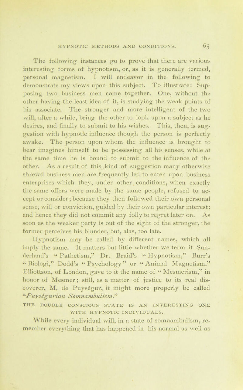 The following instances go to prove that there are various interesting forms of hypnotism, or, as it is generally termed, personal magnetism. I will endeavor in the following to demonstrate my views upon this subject. To illustrate: Sup- posing two business men come together. One, without th.i other having the least idea of it, is studying the weak points of his associate. The stronger and more intelligent of the two will, after a while, bring the other to look upon a subject as he desires, and finally to submit to his wishes. This, then, is sug- gestion with hypnotic influence though the person is perfectly awake. The person upon whom the influence is brought to bear imagines himself to be possessing all his senses, while at the same time he is bound to submit to the influence of the other. As a result of this .kind of suggestion many otherwise shrewd business men are frequently led to enter upon business enterprises which they, under other. conditions, when exactly the same offers were made by the same people, refused to ac- cept or consider; because they then followed their own personal sense, will or conviction, guided by their own particular interest; and hence they did not commit any folly to regret later on. As soon as the weaker party is out of the sight of the stronger, the former perceives his blunder, but, alas, too late. Hypnotism may be called by different names, which all imply the same. It matters but little whether we term it Sun- derland’s “ Pathetism,” Dr. Braid’s “ Hypnotism,” Burr’s “ Biologi,” Dodd’s “ Psychology ” or “ Animal Magnetism.” Elliottson, of London, gave to it the name of “ Mesmerism,” in honor of Mesmer; still, as a matter of justice to its real dis- coverer, M. de Puysegur, it might more properly be called '•’•Puysegurian Somnambulism?'’ THE DOUBLE CONSCIOUS STATE IS AN INTERESTING ONE WITH HYPNOTIC INDIVIDUALS. While every individual will, in a state of somnambulism, re- member everything that has happened in his normal as well as