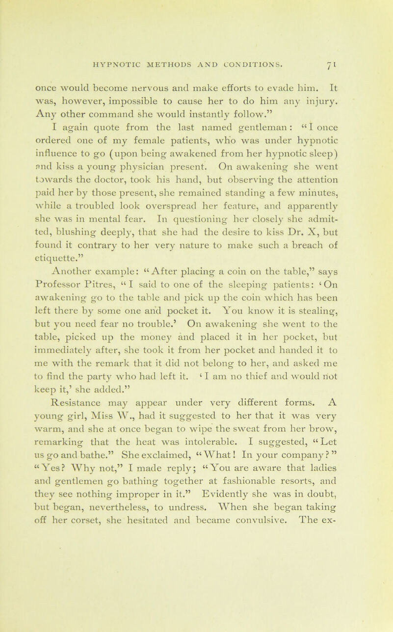 once would become nervous and make efforts to evade him. It was, however, impossible to cause her to do him any injury. Any other command she would instantly follow.” I again quote from the last named gentleman: “ I once ordered one of my female patients, who was under hypnotic influence to go (upon being awakened from her hypnotic sleep) and kiss a young physician present. On awakening she went towards the doctor, took his hand, but observing the attention paid her by those present, she remained standing a few minutes, while a troubled look overspread her feature, and apparently she was in mental fear. In questioning her closely she admit- ted, blushing deeply, that she had the desire to kiss Dr. X, but found it contrary to her very nature to make such a breach of etiquette.” Another example: “After placing a coin on the table,” says Professor Pitres, “I said to one of the sleeping patients: ‘On awakening go to the table and pick up the coin which has been left there by some one and pocket it. You know it is stealing, but you need fear no trouble.’ On awakening she went to the table, picked up the money and placed it in her pocket, but immediately after, she took it from her pocket and handed it to me with the remark that it did not belong to her, and asked me to find the party who had left it. ‘ I am no thief and would not keep it,’ she added.” Resistance may appear under very different forms. A young girl, Miss W., had it suggested to her that it was very warm, and she at once began to wipe the sweat from her brow, remarking that the heat was intolerable. I suggested, “ Let us go and bathe.” She exclaimed, “What! In your company ? ” “Yes? Why not,” I made reply; “You are aware that ladies and gentlemen go bathing together at fashionable resorts, and they see nothing improper in it.” Evidently she was in doubt, hut began, nevertheless, to undress. When she began taking off her corset, she hesitated and became convulsive. The ex-