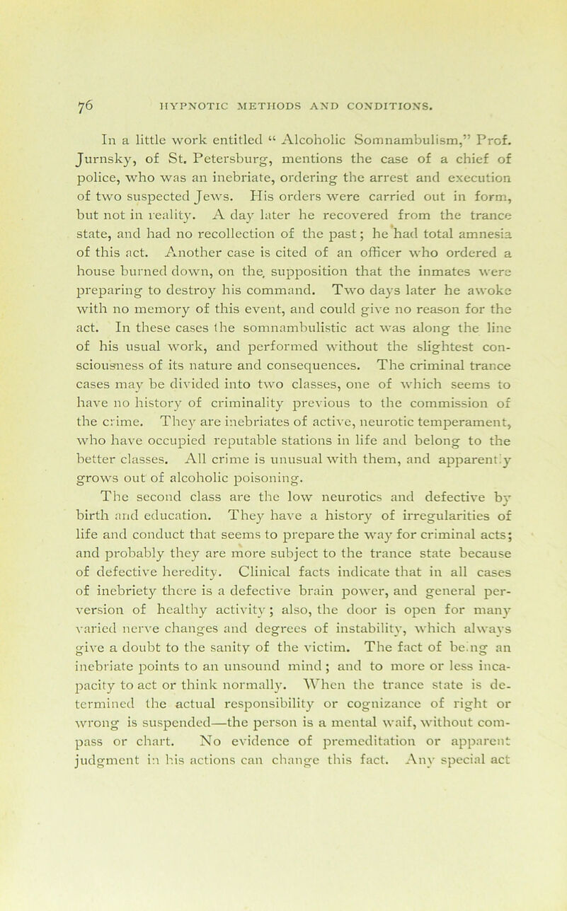 In a little work entitled “ Alcoholic Somnambulism,” Prof. Jurnsky, of St. Petersburg, mentions the case of a chief of police, who was an inebriate, ordering the arrest and execution of two suspected Jews. Plis orders were carried out in form, but not in reality. A day later he recovered from the trance state, and had no recollection of the past; he had total amnesia of this act. Another case is cited of an officer who ordered a house burned down, on the, supposition that the inmates were preparing to destroy his command. Two days later he awoke with no memory of this event, and could give no reason for the act. In these cases (he somnambulistic act was along the line of his usual work, and performed without the slightest con- sciousness of its nature and consequences. The criminal trance cases may be divided into two classes, one of which seems to have no history of criminality previous to the commission of the crime. They are inebriates of active, neurotic temperament, who have occupied reputable stations in life and belong to the better classes. All crime is unusual with them, and apparently grows out of alcoholic poisoning. The second class are the low neurotics and defective by birth and education. They have a history of irregularities of life and conduct that seems to prepare the way for criminal acts; and probably they are more subject to the trance state because of defective heredity. Clinical facts indicate that in all cases of inebriety there is a defective brain power, and general per- version of healthy activity; also, the door is open for many varied nerve changes and degrees of instability, which always give a doubt to the sanity of the victim. The fact of be mg an inebriate points to an unsound mind ; and to more or less inca- pacity to act or think normally. When the trance state is de- termined the actual responsibility or cognizance of right or wrong is suspended—the person is a mental waif, without com- pass or chart. No evidence of premeditation or apparent judgment in his actions can change this fact. Any special act