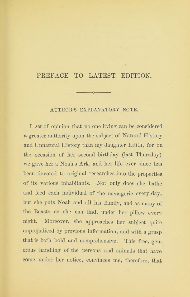 PREFACE TO LATEST EDITION, AUTIIOK’S EXPLANATORY NOTE. I AM of opinion that no one living can be considered a greater authority upon the subject of Natural History and Unnatural Histoiy than my daughter Edith, for on the occasion of her second birthday (last Thursday) we gave her a Noah’s Ark, and her life ever siuee has been devoted to original researches into the properties of its various inhabitants. Not only does she bathe and feed each individual of the menagerie every da}', but she puts Noah and all his family, and as many of the Beasts as she can find, under her pillow every night. Moreover, she approaches her subject quite unprejudiced by previous information, and with a gi-asp that is both bold and comprehensive. This free, gen- erous handling of the persons and animals that have come under her notice, convinces me, therefore, that