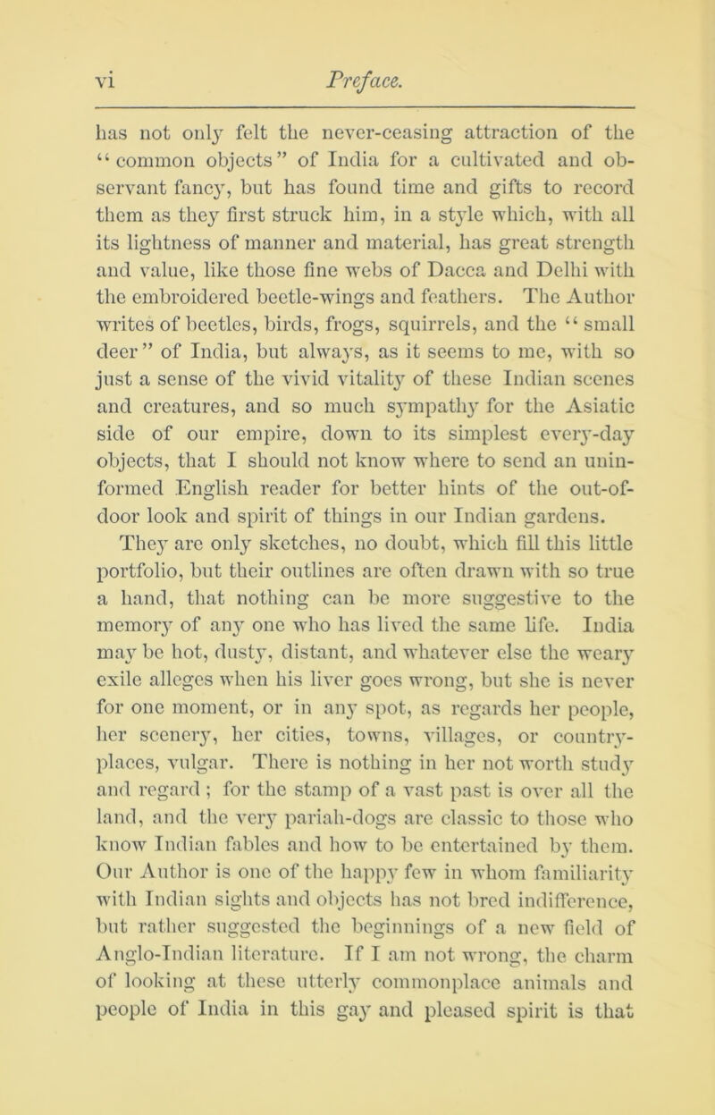 has not onl}^ felt the never-ceasing attraction of the “common objects” of India for a cultivated and ob- servant fancy, but has found time and gifts to record them as they first struck him, in a style which, with all its lightness of manner and material, has great strength and value, like those fine w'ebs of Dacca and Delhi with the embroidered beetle-wings and feathers. The Author writes of beetles, birds, frogs, squirrels, and the “ small deer” of India, but always, as it seems to me, with so just a sense of the vivid vitalitj’^ of these Indian scenes and creatures, and so much sjunpath}’ for the Asiatic side of our empire, down to its simplest every-day objects, that I should not know where to send an unin- formed English reader for better hints of the out-of- door look and spirit of things in our Indian gardens. They are only sketches, no doubt, which fill this little portfolio, but their outlines are often drawn with so true a hand, that nothing can bo more suggestive to the memor} of any one who has lived the same life. India ma} be hot, dustjq distant, and whatever else the weaiy exile alleges when his liver goes wrong, but she is never for one moment, or in any spot, as regards her people, her sceneiy, her cities, towns, villages, or country- places, vulgar. There is nothing in her not worth stud} and regard ; for the stamp of a vast past is over all the land, and the very pariah-dogs arc classic to those who know Indian fables and how to bo entertained by them. Our Author is one of the happy few in whom familiarity with Indian sights and objects has not bred indifference, but rather suggested the beginnings of a new field of Anglo-Indian literature. If I am not wrong, the charm of looking at these utterly commonplace animals and people of India in this gay and pleased spirit is that