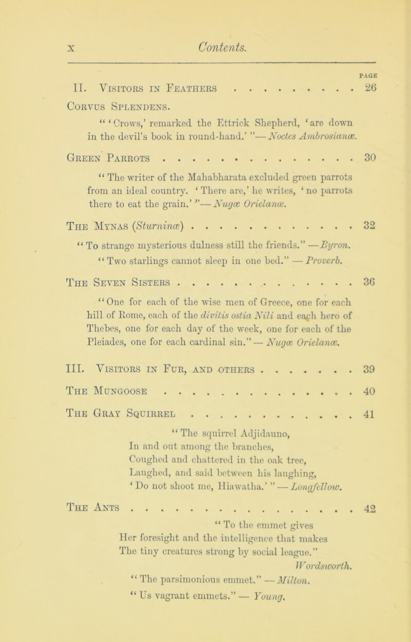 PAGE II. Visitors in Feathers 26 CoRvus Speendens. “ ‘ Crows,’remarked the Ettrick Shepherd, ‘are down in the devil’s book in round-liaud.’ ”—Koctcs Ambrosianoe. Green Parrots 30 “ The writer of the Mahabharata excluded green parrots from an ideal country. ‘ There are,’ he writes, ‘ no parrots there to eat the grain.’ ”—Kwjoe Oridance. The Mynas (Sturnina:) 32 “ To strange mysterious dulness still the friends.” —Byron. “Two starlings cannot sleep in one bed.” —Proverb. The Seven Sisters , 36 “One for each of the wise men of Greece, one for each hill of Home, each of the divitis ostia Nili and eafh hero of Thebes, one for each day of the week, one for each of the Pleiades, one for each cardinal sin.” — Kugoc Orielanoe, III. Visitors in Fur, and others 39 The Mongoose . 40 The Gray Squirrel 41 “ The squirrel Adjidauno, In and out amo7ig the branches. Coughed and chattered in the oak ti'ee. Laughed, aiul said between his laughing, ‘ Do not shoot me, Hiawatha.’ ” — Longfdlow, The Ants 42 “ To the emmet gives Her foresight ajul the intelligence that makes The tiny creatures strong by social league.” U’ordsworth. “ The parsimonious emmet.” —Milton. “Us vagrant emmets.” — Young.