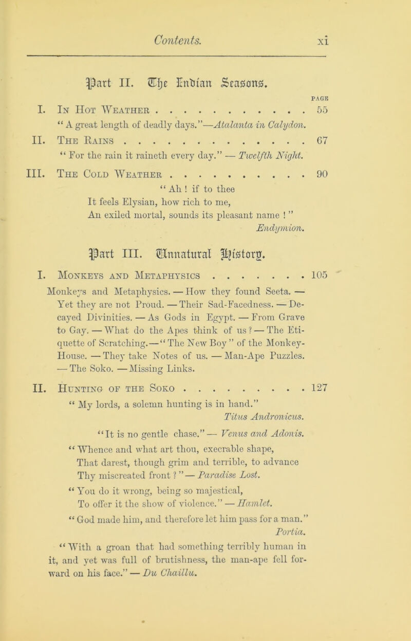 Part II. 2TIje Entjfau Seasons. PACK I. In Hot Weather 55 “ A great length of deadly days.”—Atalanta in Calydon. II. The Rains C7 “For the rain it raiiieth every day.” — Twelfth Night. III. The Cold Weather 90 “ Ah ! if to thee It feels Elysian, how rich to me, All exiled mortal, sounds its pleasant name ! ” Endymion. Part III. ^Unnatural ft^istorg. I. Monkeys and Metaphysics 105 Monkeys and Metaphysics. — How they found Seeta. — Yet they are not Proud. —Their Sad-Facedness. —De- cayed Divinities.—As Gods in Egypt.—From Grave to Gay. — What do the Apes think of us ? — The Eti- quette of Scratching.—“ The New Boy ” of the Monkey- House. — They take Notes of us. —Man-Ape Puzzles. — The Soko. —Missing Links. II. Hunting of the Soko 127 “ My lords, a solemn hunting is in hand.” Titus Andronicus. “It is no gentle chase.”— Venus and Adonis. “ Whence and what art thou, execrable shape. That darest, though grim and terrible, to advance Thy miscreated front ? ”— Paradise Lost. “ You do it wrong, being so majestical. To offer it the show of violence.” — Hamlet. “ God made him, and therefore let him pass for a man.” Portia. “ With a groan that had something terribly human in it, and yet was full of brutishness, the man-ape fell for- ward on his face.” — Du Chaillu.