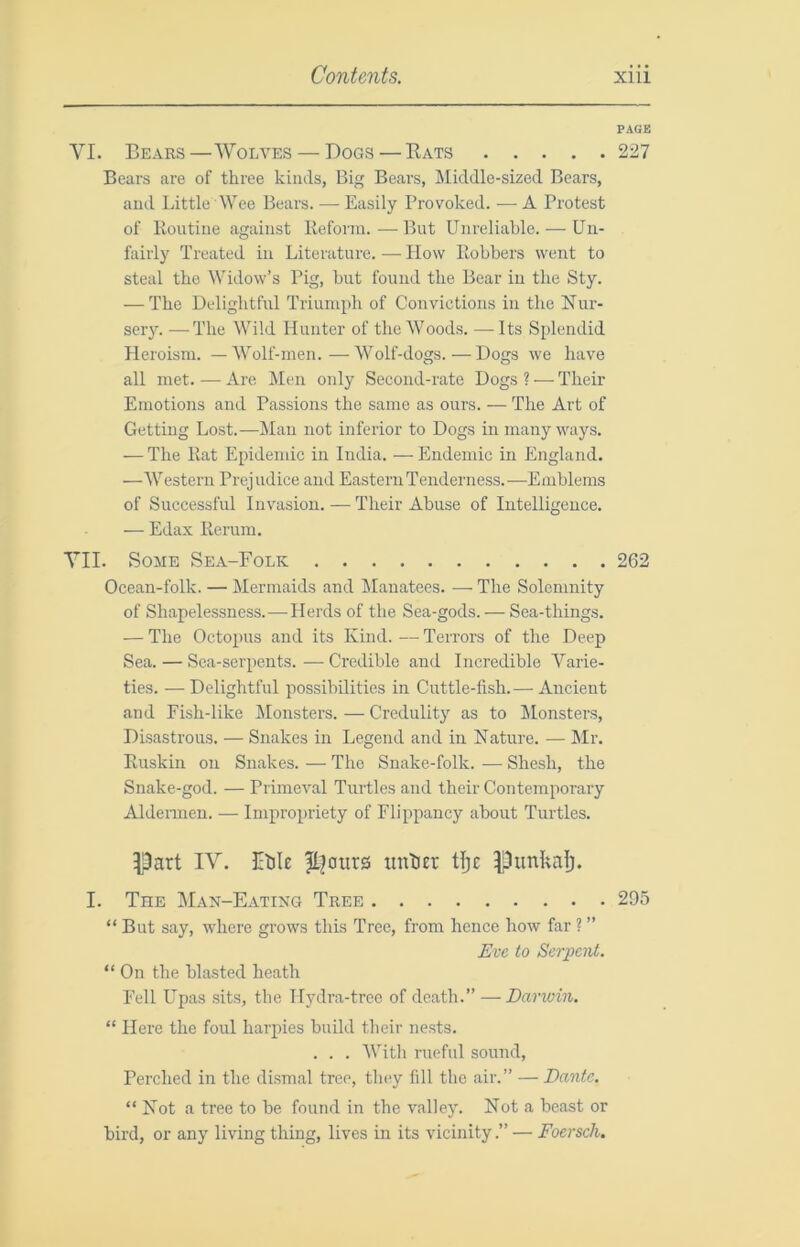 PAGE VI. Bears—Wolves — Dogs — Rats 227 Bears are of three kinds, Big Bears, Middle-sized Bears, and Little Wee Bears. — Easily Provoked. •— A Protest of Routine against Reform. — But Unreliable. — Un- fairly Treated in Literature.—How Robbers went to steal the Widow’s Pig, but found the Bear in the Sty. — The Delightful Triumph of Convictions in the Nur- sery. •—The Wild Hunter of the Woods. —Its Splendid Heroism. — Wolf-men. — Wolf-dogs. — Dogs we have all met. — Are Men only Second-rate Dogs ? — Their Emotions and Passions the same as ours. — The Art of Getting Lost.—Man not inferior to Dogs in many ways. — The Rat Epidemic in India. — Endemic in England. —M''estern Prejudice and Eastern Tenderness.-—Emblems of Suceessful Invasion. — Their Abuse of Intelligence. — Edax Rerum. VII. Some Sea-Folk 262 Ocean-folk. — Mermaids and Manatees. — The Solemnity of Shapelessness. — Herds of the Sea-gods. ■—• Sea-things. — The Octopus and its Kind. — Terrors of the Deep Sea. — Sea-serpents. — Credible and Incredible Varie- ties. — Delightful possibilities in Cuttle-fish.— Ancient and Fish-like Monsters. — Credulity as to Monsters, Disastrous. — Snakes in Legend and in Nature. — Mr. Ruskin on Snakes. — The Snake-folk. — Shesh, the Snake-god. — Primeval Turtles and their Contemporary Aldeimen. — Impropriety of Flippancy about Turtles. ^Dart IV. Etile unliEr tlje Punkal). I. The Man-Eatikg Tree 295 “But say, where grows this Tree, from hence how far ? ” Eve to Scrimit. “ On the blasted heath Fell Upas sits, the Hydra-tree of death.” — Darwin. “ Here the foul harpies build their nests. . . . With rueful sound. Perched in the dismal tree, they fdl the air.” — Dante. “ Not a tree to be found in the valley. Not a beast or bird, or any living thing, lives in its vicinity.” — Foersch.