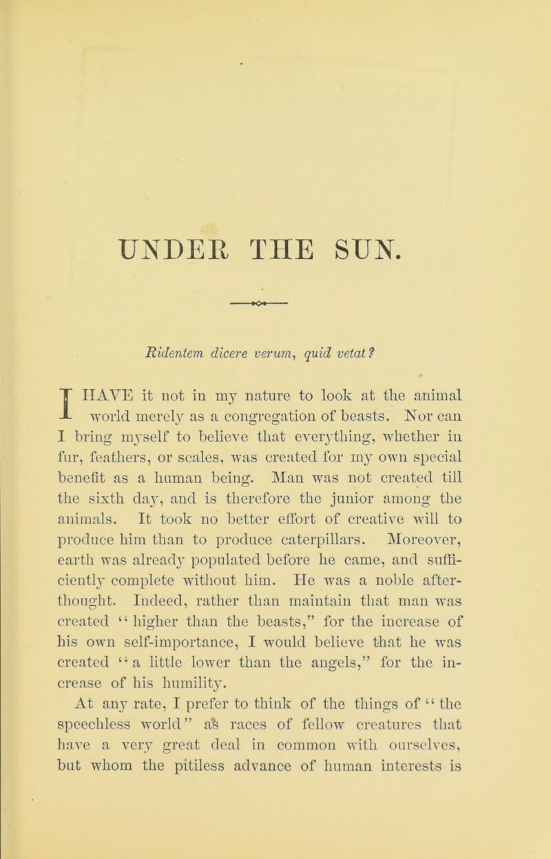 Ridentem dicere veruvi, quid vetat? I HAVE it not in my nature to look at the animal •n'orld merely as a congregation of boasts. Nor can I bring myself to believe that eveiything, 'whether in, fur, feathers, or scales, 'W'as created for my own special benefit as a human being. Man 'ums not created till the sixth day, and is therefore the junior among the animals. It took no better effort of creative will to produce him than to produce caterpillars. Moreover, earth was alread}' populated before he came, and suffi- ciently complete witliout him. He ■was a noble after- thought. Indeed, rather than maintain that man 'u*as created “ higher tlian the beasts,” for the increase of his own self-importance, I -would believe that he -was created “a little lower than the angels,” for the in- crease of his humility. At any rate, I prefer to think of the things of “ the speechless world ” a^ races of fellow creatures that liave a very great deal in common with ourselves, but whom the pitiless advance of human interests is