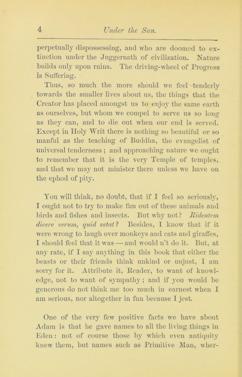 perpetual]}’ dispossessing, and wlio are doomed to ex- tinction under the Juggernath of civilization. Nature builds only upon ruins. The driving-wheel of Progress is Sulfering. Thus, so much the more should we feel tenderly towards the smaller lives about us, the things that the Creator has placed amongst us to enjo}’ the same earth as ourselves, but whom we compel to serve us so long as the}’ can, and to die out when our end is served. Except in Holy Writ there is nothing so beautiful or so manful as the teaching of Buddha, the evangelist of universal tenderness ; and approaching nature we ought to remember that it is the very Temple of temples, and that we may not minister there unless we have on the ephod of pity. You will think, no doubt, that if I feel so seriously, I ought not to try to make fun out of these animals and birds and fishes and insects. But why not? Ridentcm dicere verum, quid vetat ? Besides, I know that if it were wrong to laugh over monkeys and cats and giralfes, I should feel that it was — and would n’t do it. r>ut, at any rate, if I say anything in this book that cither the beasts or their friends think unkind or unjust, I am sorry for it. Attribute it, Kcader, to want of knowl- edge, not to want of symiiathy ; and if you would be generous do not think mo too mucli in earnest when I am serious, nor altogether in fun because I jest. One of tlie very few positive facts we have about Adam is that he gave names to all the living things in Eden: not of course those by which even antiquity knew them, but names such as Primitive Man, wher-