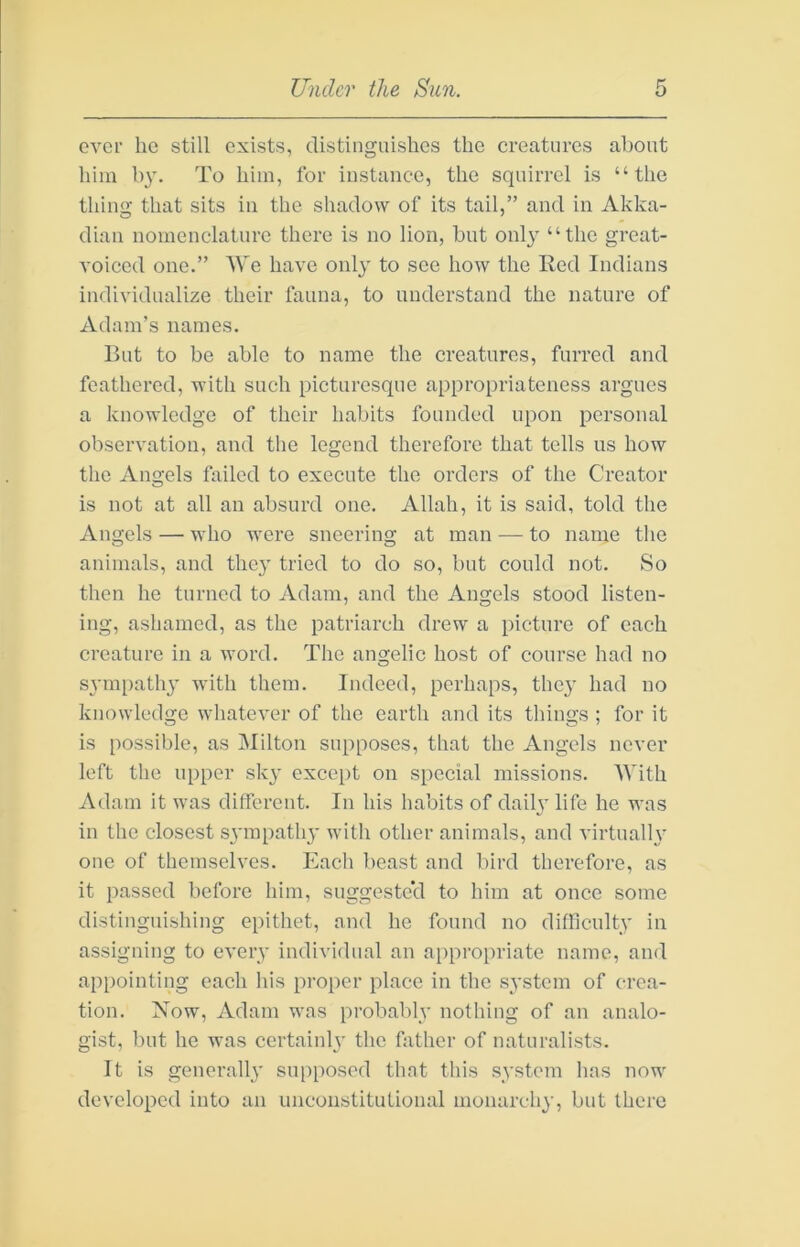 ever he still exists, distinguishes the creatures about him by. To him, for instance, the squirrel is “the thing that sits in the shadow of its tail,” and in Akka- dian nomenclature there is no lion, but only “the great- voiced one.” We have only to see how the Red Indians individualize their fauna, to understand the nature of Adam’s names. Rut to be able to name the creatures, furred and feathered, with such picturesque appropriateness argues a knowledge of their habits founded upon personal observation, and the legend therefore that tells us how the Angels failed to execute the orders of the Creator is not at all an absurd one. Allah, it is said, told the Angels — who were sneering at man — to name the animals, and they tried to do so, but could not. So then he turned to Adam, and the Angels stood listen- ing, ashamed, as the patriarch drew a picture of each creature in a word. The angelic host of course had no S3'm[)athy with them. Indeed, perhaps, the}' had no knowledge whatever of the earth and its things ; for it is possible, as Milton supposes, that the Angels never left the upper sk}' except on special missions. With Adam it was different. In his habits of daih’ life he was in the closest svmpath}’ with other animals, and virtually one of themselves. Each beast and bird therefore, as it passed before him, suggested to him at once some distinguishing epithet, and he found no difficulty in assigning to every individual an appropriate name, and appointing each his proper place in the system of crea- tion. Xow, Adam was probably nothing of an analo- gist, but he was certainly the hither of naturalists. It is generally supposed that this system has now developed into an unconstitutional monarchy, but there