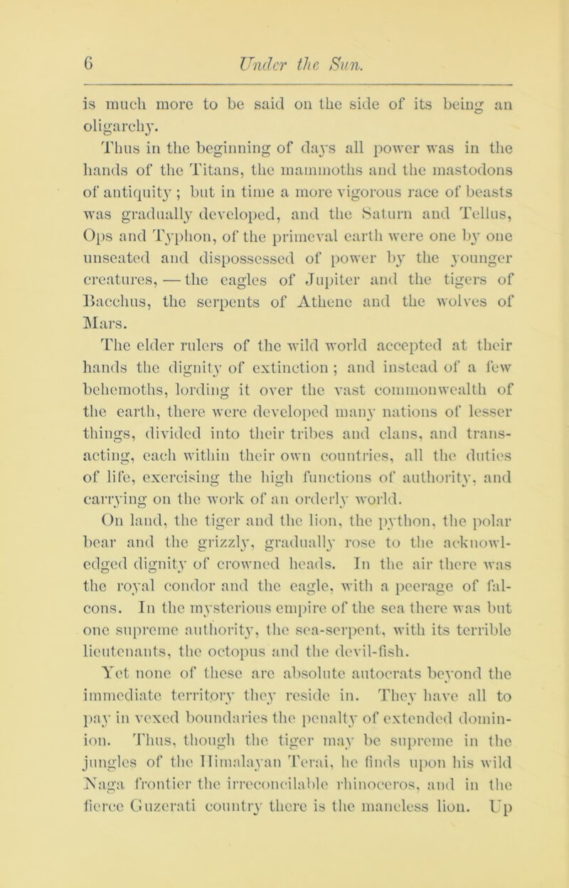 is mil ell more to be said ou the side of its being an oligarch}’. Thus in the beginning of days all power was in the hands of the Titans, the mammoths and the mastodons of antiquity ; but in time a more vigorous race of beasts was gradually developed, and the Saturn and Tellus, Ops and Typhon, of the primeval earth were one by one unseated and dispossessed of power by the younger creatures,—the eagles of Jupiter and the tigers of llacchus, the serpents of Athene and the wolves of Mars. The elder rulers of the Avild world accepted at their hands the dignity of extinction ; and instead of a few behemoths, lording it over the vast commonwealth of the earth, there were develojicd many nations of lesser things, divided into their tribes and clans, and trans- acting, each within their own countries, all the duties of life, exercising the high functions of authority, and carrying on the work of an orderly Avorld. On land, the tiger and the lion, the python, the polar boar and the grizzly, graduallv rose to the ackuowl- edged dignity of crowned heads. In the air there Avas the royal condor and the eagle, Avith a peerage of fal- cons. In the mysterious empire of the sea there was but one supreme authority, the sea-serpent, Avith its terrible lieutenants, the octopus and the devil-fish. Yet none of these are absolute autocrats beyond the immediate territory they reside in. They liaA’e all to pay in vexed boundaries the penalty of extended domin- ion. Thus, though the. tiger may be supreme in the jungles of the Himalayan 'ferai, he finds upon his wild ?s^aga frontier the irreconcilable rhinoceros, and in the fierce Guzerati country there is the mancless lion. Up