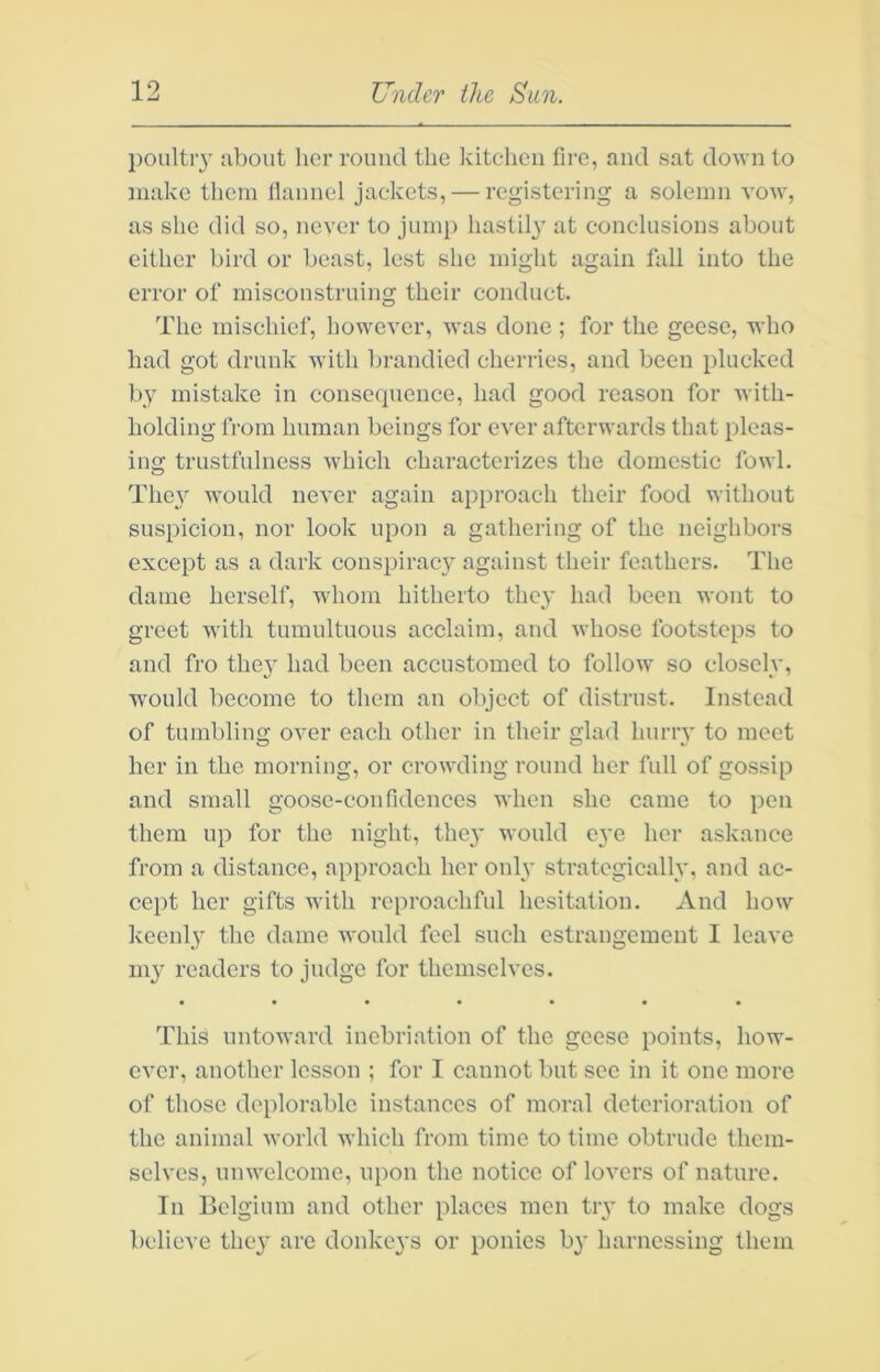 poultiy iibout her round the kitchen fire, and sat down to make them llannel jackets, — registering a solemn yoav, as she did so, never to jump hastily- at conclusions about either bird or beast, lest she might again fall into the error of misconstruing their conduct. The mischief, however, was done ; for the geese, who bad got drunk with brandied cherries, and been plucked by mistake in consequence, had good reason for Avith- liolding from human beings for ever afterwards that pleas- ing trustfulness which characterizes the domestic fowl. The}^ W'Ould never again approach their food without suspicion, nor look upon a gathering of the neighbors except as a dark conspiracy against their feathers. The dame herself, wdiom hitherto they had been wont to greet with tumultuous acclaim, and Avhose footsteps to and fro thev had been accustomed to follow so closclv, would become to them an object of distrust. Instead of tumbling OAmr each other in their glad hurrv to meet her in the morning, or crowding round her full of gossip and small goose-confidences when she came to pen them up for the night, the}’ would eye her askanee from a distance, approach her only strategically, and ac- cept her gifts with reproachful hesitation. And how keenly the dame Avonld feel such estrangement I leave my readers to judge for themselves. This untoAA-ard inebriation of the geese points, how- ever, another lesson ; for I cannot but sec in it one more of those deplorable instances of moral deterioration of the animal Avorld Avhich from time to time obtrude them- selves, unwelcome, upon the notice of loA’ers of nature. In Belgium and other plaees men try to make dogs believe they are donkeys or ponies by harnessing them