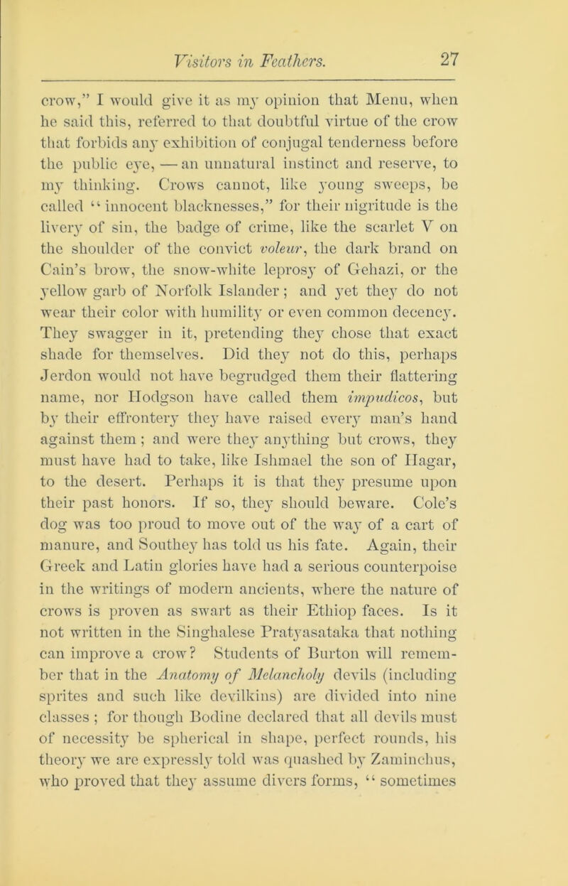 crow,” I would give it as m3' opinion that Menu, when he said this, referred to that doubtful virtue of the crow that forbids an}' exhibition of conjugal tenderness before the public e}'c, — an unnatural instinct and reserve, to lu}' thinking. Crows cannot, like young sweeps, be called “ innocent blacknesses,” for their nigritude is the livery of sin, the badge of crime, like the scarlet V on the shoulder of the convict voleur., the dark brand on Cain’s brow, the snow-white lepros}' of Gehazi, or the 3’ellow garb of Norfolk Islander; and }’et they do not wear their color with huiuility or even common decenc}'. The}' swagger in it, pretending they chose that exact shade for themselves. Did they not do this, perhaps Jerdon would not have begrudged them their flattering name, nor Hodgson have called them impudicos., but by their effrontery they have raised every man’s hand against them; and were they anything but crows, they must have had to take, like IsJimael the son of Ilagar, to the desert. Perluips it is that they presume upon their past honors. If so, they should beware. Cole’s dog was too proud to move out of the way of a cart of manure, and Southey has told us his fate. Again, their Greek and Latin glories have had a serious counterpoise in the writings of modern ancients, where the nature of crows is proven as swart as their Ethiop faces. Is it not written in the Singhalese Pratyasataka that nothing can improve a crow? Students of Burton will remem- ber that in the Anatomy of Mctancholy devils (including sprites and such like devilkins) are divided into nine classes ; for though Bodine declared that all devils must of necessity be spherical in shape, perfect rounds, his theory we arc expressly told was quashed by Zaminchus, who proved that they assume divers forms, “ sometimes