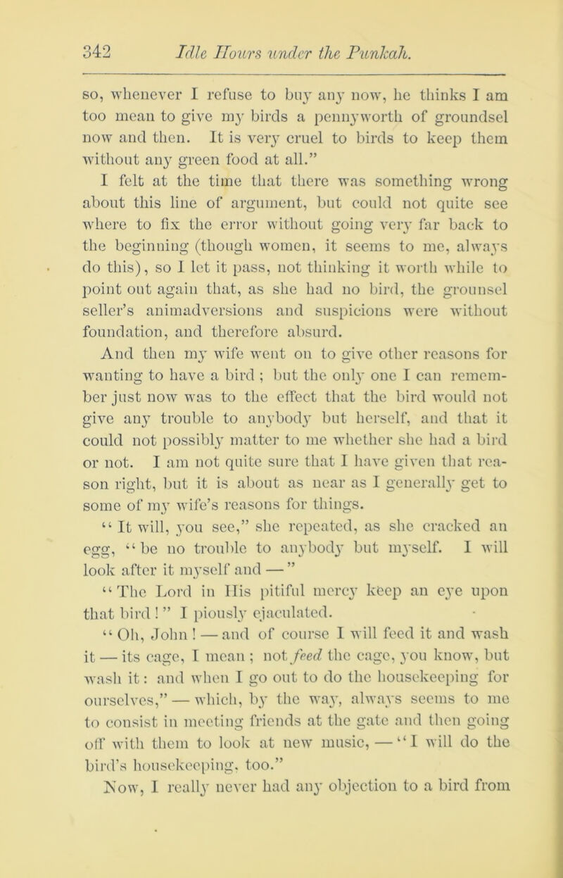 so, whenever I refuse to buy an}’ now, he thinks I am too mean to give in}’ birds a pennyworth of groundsel now and then. It is very cruel to birds to keep them without any green food at all.” I felt at the time that there was something wrong about this line of argument, but could not quite see where to fix the eiTor without going very far back to the beginning (though women, it seems to me, always do this), so 1 let it pass, not thinking it worth while to point out again that, as she had no bird, the grounsel seller’s animadversions and suspicions were without foundation, and therefore absurd. And then my wife went on to give other reasons for wanting to have a bird ; but the only one I can remem- ber just now was to the effect that the bird would not give any trouble to anybody but herself, and that it could not possibly matter to me whether she had a bird or not. I am not quite sure that I have given lliat rea- son right, but it is about as near as 1 generally get to some of my wife’s reasons for things. “ It will, you see,” she repeated, as she cracked an egg, “be no trouble to anybody but myself. 1 will look after it myself and —” “The Lord in Ilis pitiful mercy keep an eye upon that bird ! ” I piously ejaculated. “ Oh, Jolm ! —and of course 1 will feed it and wash it — its cage, I mean ; v\oi feed the cage, you know, but wash it: and when I go out to do the housekeeping for ourselves,” — which, by the way, always seems to me to consist in meeting friends at the gate and then going off with them to look at new music, — “I will do the bird’s liousekeei)ing. too.” Now, 1 really never had any objection to a bird from