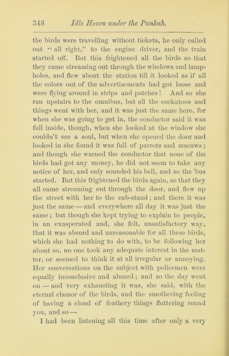 the birds were travelling without tickets, he onl}’ called out “ all right,” to the engine driver, and the train started off. But this frightened all the birds so that they came streaming out through the windows and lamp- holes, and flew about the station till it looked as if all the colors out of the advertisements had got loose and were fl3’ing around in strips and patches ! And so she ran upstairs to the omnibus, but all the cockatoos and things went with her, and it was just the same here, for when she was going to get in, the conductor said it was full inside, though, when she looked at the window she couldn’t sec a soul, but when she 0[)ened the door and looked in she found it was full of i)arrots and macaws ; and though she warned the conductor that none of the birds had got an^’ raone}', he did not seem to take an}’ notice of her, and only sounded his bell, and so the ’bus started. But this frightened the birds again, so that they all came streaming out through the door, and Hew up the street with her to the cab-stand ; and there it was just the same — and everywhere all day it was just the same ; but though she kept trying to exidain to people, in an exasperated and, she felt, unsatisfactory way, that it was absurd and unreasonable for all these birds, Avhich she had nothing to do with, to be following her about so, no one took any adequate interest in the mat- ter, or seemed to think it at all irregular or annoying. Her conversations on the subject with policemen were equally inconclusive and absurd ; and so the day went on — and very exhausting it was, she said, with the eternal clamor of the birds, and the smothering feeling of having a cloud of feathery things lluttering round you, and so — 1 had been listening all this time after only a very