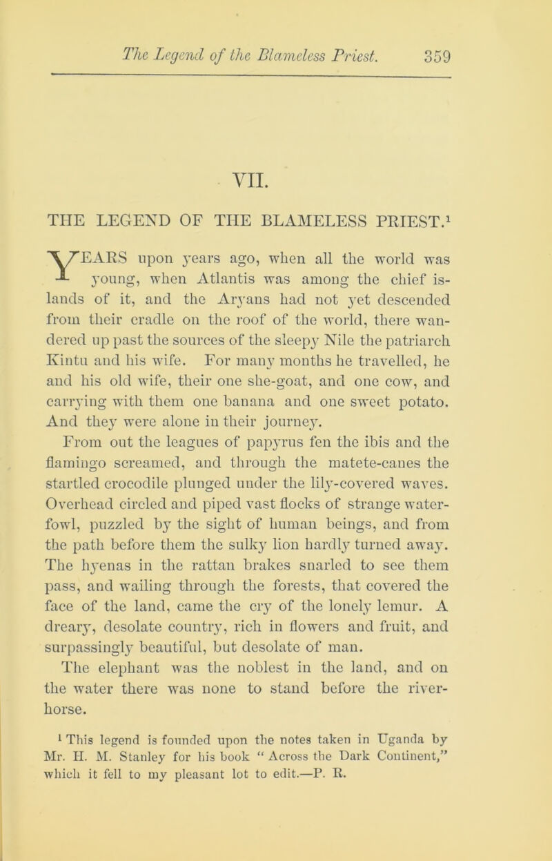 VII. THE LEGEND OF THE BLAMELESS PRIEST.' EARS upon j’ears ago, when all the world was young, when Atlantis was among the chief is- lands of it, and the Ar^-ans had not j-et descended from their cradle on the roof of the world, there wan- dered up past the sources of the sleepy Nile the patriarch Kintii and his wife. For many months he travelled, he and his old wife, their one she-goat, and one cow, and carrying with them one banana and one sweet potato. And they were alone in their journey. From out the leagues of papyrus fen the ibis and the flamingo screamed, and through the matete-canes the startled crocodile plunged under the lily-covered waves. Overhead circled and piped vast flocks of strange water- fowl, puzzled b}' the sight of human beings, and from the path before them the sulky lion hardly turned awa}-. The li3'enas in the rattan brakes snarled to see them pass, and wailing through the forests, that covered the face of the land, came the ciy of the lonely lemur. A drear}', desolate country, rich in flowers and fruit, and surpassingly beautiful, but desolate of man. The elephant was the noblest in the land, and on the water there was none to stand before the river- horse. I This legend is founded upon the notes taken in Uganda by Mr. II. M. Stanley for his book “ Across the Dark Continent,” which it fell to my pleasant lot to edit.—P. R.