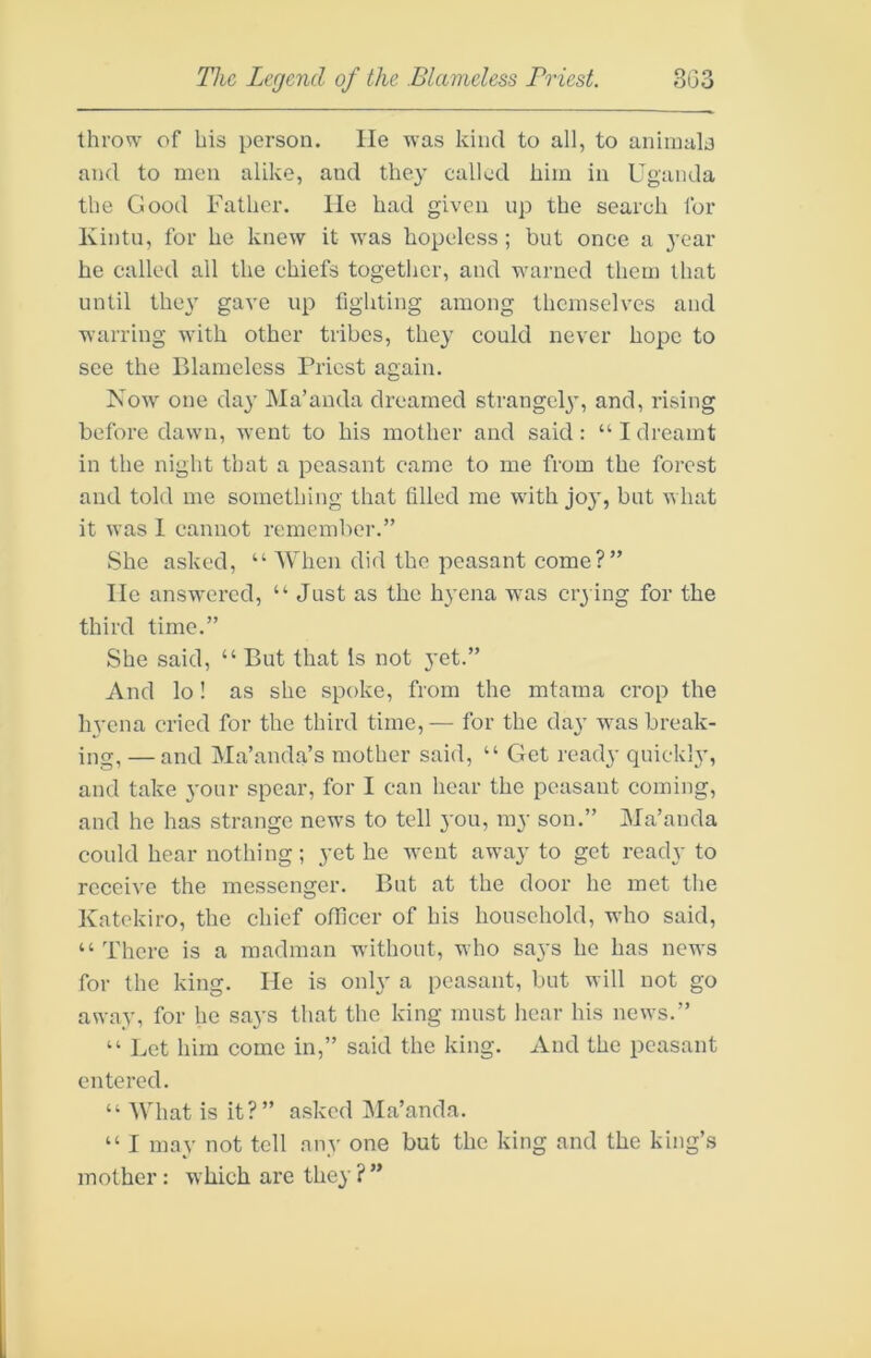 throw of his person. lie was kind to all, to animals and to men alike, and they called him in Uganda the Good Father, lie had given up the search for Kintu, for he knew it was hopeless ; but once a j’ear he called ail the chiefs together, and warned them that until they gave up lighting among themselves and warring with other tribes, they could never hope to see the Blameless Priest again. Now one da}' Ma’anda dreamed strangely, and, rising before dawn, went to his mother and said: “I dreamt in the night that a peasant came to me from the forest and told me something that filled me with joy, but what it was I cannot remember.” She asked, “ When did the peasant come?” He answered, “ Just as the hyena was crying for the third time.” She said, “ But that Is not }’et.” And lo! as she spoke, from the mtama crop the hyena cried for the third time,— for the day was break- ing, — and Ma’anda’s mother said, “ Get ready quickly, and take your spear, for I can hear the peasant coming, and he has strange news to tell you, my son.” Ma’anda could hear nothing; yet he went away to get ready to receive the messenger. But at the door he met the Katekiro, the chief officer of his household, who said, “There is a madman without, who says he has news for the king. He is only a peasant, but will not go away, for he says that the king must hear his news.” “ Let him come in,” said the king. And the peasant entered. “ What is it?” asked Ma’anda. “ I may not tell any one but the king and the king’s mother: which are they ?”