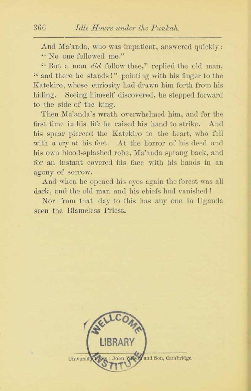 And Ma’anda, avIio was impatient, answered quickly: “ Ko one followed me.” “ But a man did follow thee,” replied the old man, “ and there he stands!” pointing with his finger to the Katekiro, whose curiosity had drawn him forth from his hiding. Seeing himself discovered, he stepped forward to the side of the king. Then JMa’anda’s wrath overwhelmed him, and for the first time in his life he raised his hand to strike. And his spear pierced the Katekiro to the heart, who fell with a cry at his feet. At the horror of his deed and his own blood-splashed robe, Ma’anda sprang back, and for an instant covered his face with his hands in an aii'onv of sorrow. O V/ And when he opened his ej'es again the forest was all dark, and the old man and his chiefs had vanished ! Nor from that day to this has an} one in Uganda seen the Blameless Priest. Univer and Son, Cambridge.