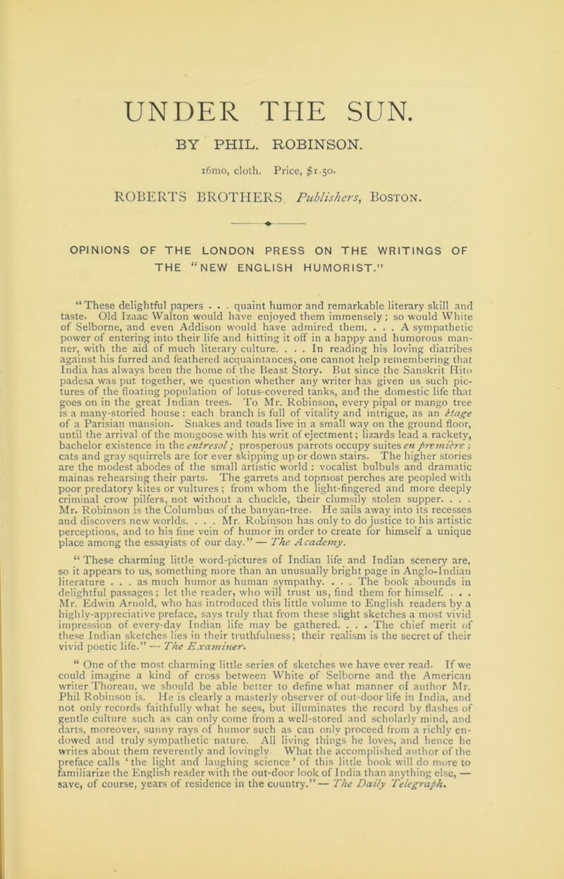 UNDER THE SUN. BY PHIL. ROBINSON. i6mo, cloth. Price, #1-50. ROBERTS BROTHERS, Publishers, Boston. OPINIONS OF THE LONDON PRESS ON THE WRITINGS OF THE “NEW ENGLISH HUMORIST.” “These delightful papers . . . quaint humor and remarkable literary .skill and taste. Old Izaac Walton would have enjoyed them immensely; so would White of Selborne, and even Addison would have admired them. ... A sympathetic power of entering into their life and hitting it off in a happy and humorous man- ner, with the aid of much literary culture. ... In reading his loving diatribes against his furred and feathered acquaintances, one cannot help remembering that India has always been the home of the Ileast Story. But since the Sanskrit Hito padesa was put together, we question whether any writer has given us such pic- tures of the floating population of lotus-covered tanks, and the domestic life that goes on in the great Indian trees. To Mr. Robinson, every pipal or mango tree is a many-storied house: each branch is full of vitality and intrigue, as an eiage of a Parisian mansion. Snakes and toads live in a small way on the ground floor, until the arrival of the mongoose with his writ of ejectment; lizards lead a rackety, bachelor existence in entresol; prosperous parrots occupy suites p7xmiirc ; cats and gray squirrels are for ever skipping up or down stairs. The higher stories are the modest abodes of the small artistic world : vocalist bulbuls and dramatic mainas rehearsing their parts. The garrets and topmost perches are peopled with poor predatory kites or vultures ; from whom the light-fingered and more deeply criminal crow pilfers, not without a chuckle, their clumsily stolen supper. . . . Mr. Robinson is the Columbus of the banyan-tree. He sails away into its recesses and discovers new worlds. . . . Mr. Robinson has only to dojustice to his artistic perceptions, and to his fine vein of humor in order to create for himself a unique place among the essayists of our day.” — The Academy. “These charming little word-pictures of Indian life and Indian scenery are, so it appears to us, something more than an unusually bright page in Anglo-Indian literature ... as much humor as human sympathy. . . . The book abounds in delightful passages; let the reader, who will trust us, find them for himself. . . . Mr. Edwin Arnold, who has introduced this little volume to English readers by a highly-appreciative preface, says truly that from these slight sketches a most vivid impression of every-day Indian life may be gathered. . . . The chief merit of these Indian sketches lies in their truthfulness; their realism is the secret of their vivid poetic life.” — The Examiner. “ One of the most charming little series of sketches we have ever read. If we could imagine a kind of cross between White of Selborne and the American writer Thoreau. we should be able better to define what manner of author Mr. Phil Robinson is. He is clearly a masterly observer of out-door life in India, and not only records faithfully what he sees, but illuminates the record by flashes of gentle culture such as can only come from a well-stored and scholarly mind, and darts, moreover, sunny rays of humor such as can only proceed from a richly en- dowed and truly sympathetic nature. All living things he love.s, and hence he writes about them reverently and lovinglv What the accomplished author of the preface calls ‘ the light and laughing science ’ of this little book will do mure to familiarize the English reader with the out-door look of India than anything else, — save, of course, years of residence in the country.”— The Daily Telegraph.