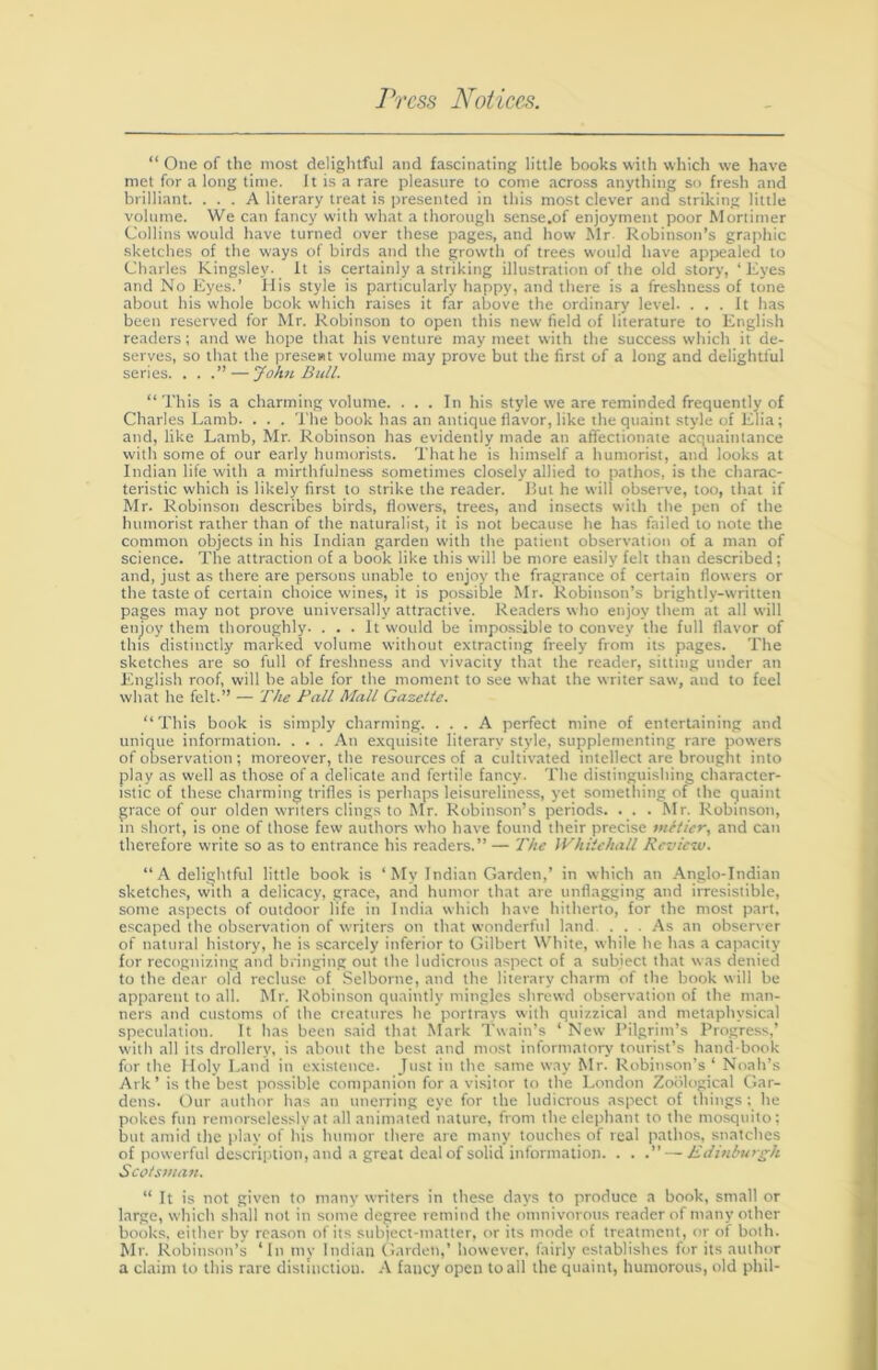 “ One of the most delightful and fascinating little books with which we have met for a long time. It is a rare pleasure to come across anything so fresh and brilliant. ... A literary treat is presented in this most clever and striking little volume. We can fancy with what a thorough sense.of enjoyment poor Moriimer Collins would have turned over these pages, and how Mr Robinson’s graphic sketches of the ways of birds and the growth of trees would have appealed to Charles Kingsley, ft is certainly a striking illustration of the old story, ‘Eyes and No Eyes.’ His style is particularly happy, and there is a freshness of tone about his whole book which raises it far above the ordinary level. ... It has been reserved for Mr. Robinson to open this new field of literature to English readers; and we hope that his venture may meet with the success which it de- serves, so that the present volume may prove but the first of a long and delightful series. . . — Johji. Bull. “This is a charming volume. ... In his style we are reminded frequently of Charles Lamb. . . . The book has an antique flavor, like the quaint style of Elia; and, like Lamb, Mr. Robinson has evidently made an affectionate acquaintance with some of our early humorists. That he is himself a humorist, and looks at Indian life with a mirthfulness sometimes closely allied to pathos, is the charac- teristic which is likely first to strike the reader. Hut he will observe, too, that if Mr. Robinson describes birds, flowers, trees, and insects with the pen of the humorist rather than of the naturalist, it is not because he has failed to note the common objects in his Indian garden with the patient observation of a man of science. The attraction of a book like this will be more easily felt than described; and, ju.st as there are persons unable to enjoy the fragrance of certain flowers or the taste of certain choice wines, it is possible Mr. Robinson’s brightly-w'ritten pages may not prove universally attractive. Readers who enjoy them at all will enjoy them thoroughly. ... It would be impossible to convey the full flavor of this distinctly marked volume without extracting freely from its p.iges. The sketches are so full of freshness and vivacity that the reader, sitting under an English roof, will be able for the moment to see what the writer saw, and to feel what he felt.” — The Pall Mall Gazelle. “This book is simply charming. ... A perfect mine of enterUining .and unique information. . . . An exquisite literary style, supplementing rare powers of observation; moreover, the resources of a cultivated intellect are brought into play as well as those of a delicate and fertile fancy. The distinguishing character- istic of these charming trifles is perhaps leisureliness, yet sometliing of the quaint grace of our olden writers clings to Mr. Robinson’s periods. . . .Mr. Robinson, in short, is one of those few authors who have found their precise miller, and can therefore write so as to entrance his readers.” — The Whiichall Revic-jj. “A delightful little book is ‘My Indian Garden,’ in which an Anglo-Indian sketches, with a delicacy, grace, and humor that are unflagging and irresistible, some aspects of outdoor life in India which have hitherto, for the most part, escaped the observation of writers on that wonderful land. ... As an observer of natural history, he is scarcely inferior to Gilbert White, while he has a capacity for recognizing and biinging out the ludicrous aspect of a subject that was denied to the dear old recluse of Selborne, and the literary charm of the book will be apparent to all. Mr. Robinson quaintly mingles shrewd observation of the man- ners and customs of the creatures he portrays with quizzical and metaphysical speculation. It has been said that .Mark Twain’s ‘ New Pilgrim’s Progress,’ with .all its drollery, is about the best and most inforniatory tourist’s hand-book for the Holy Land in existence. Just in the same way Mr. Robinson’s ‘ Noah’s Ark’ is the best possible companion for a visitor to the London Zoological Gar- dens. Our author has an unerring eye for the ludicrous aspect of things ; he pokes fun remorselessly at all animated nature, from the elephant to the mosquito; but amid the play of his humor there are many touches of real pathos, snatches of pow erful description, and a great deal of solid information. . . .” — Edinburgh Scolstnan. “ It is not given to many writers in these days to produce a book, small or large, which shall not in some degree remind the omnivorous reader of many other books, either by reason of its subject-matter, or its mode of treatment, or of both. Mr. Robinson’s ‘In tny Indian Garden,’ however, fairly establishes for its author a claim to this rare distinction. fancy open to all the quaint, humorous, old phil-