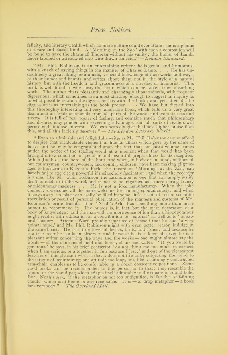felicity, and literary wealth which no mere culture could ever attain ; he is a genius of a rare and classic kind. A ‘ Morning in the Zoo’ with such a companion will be found to have the charm of Thoreau without his vanity ; the humor of Lamb, never labored or attenuated into wire-drawn conceits.” — London Standard. “Mr. Phil. Robinson is an entertaining writer: he is genial and humorous, with a knack of saying things in the manner of (iharles Lamb. . . . He has un- doubtedly a great liking for animals, » special knowledge of their works and ways, of their homes and haunts, and writes about khem not in the style of a natural history, but with the freedom and gracefulness of a novelist or humorist. This book is well fitted to wile away the hours which can be stolen from absorbing work. The author chats pleasantly and charmingly about animals, with frequent digressions, which sometimes are almost startling enough to suggest an inquiry as to what possible relation the digression has with the book; and yet, after all, the digression is as entertaining as the book proper. . . . We have but dipped into this thoroughly interesting and very admirable book, which tells us a very great deal about all kinds of animals from all parts of the world, and from its seas and rivers. It is full of real poetry of feeling, and contains much that philosophers and divines may ponder with exceeding advantage, and all sorts of readers will pertise with intense interest. We can scarcely give the book higher praise than this, and all this it richly deserves.” — The Lo7idon Literary World. '* Even so admirable and delightful a writer as Mr. Phil. Robinson cannot afford to despise that incalculable element in human affairs which goes by the name of luck : and he may be congratulated upon the fact that his latest volume conies under the notice of the reading world at a moment when that w'orld has been brought into a condition of peculiar and beautiful preparedness for its reception. When Jumbo is the hero of the hour, and when, in body or in mind, millions of our countrymen, countrywomen, and country children, have been making pilgrim- ages to his shrine in Regent’s Park, the record of ‘Mornings at the Zoo,’can hardly fail to exercise a powerful if melancholy fascination ; and when the recorder is a man like Mr Phil. Robinson the fascination is one that can amply justify itself to itself or to the world, and is not to be regarded as a mere spring frenzy or midsummer madne.ss. . . . He is not a joke manufacturer. When the joke comes it is welcome, all the more welcome for coming spontaneously: and when it stays away, its place can easily be filled by some little tit-bit of recent scientific speculation or result of personal observation of the manners and customs of Mr. Robinson’s brute friends. For ’ Noah’s Ark ’ has something more than mere humor to recommend it. The humor is, in fact, but the mere decoration of a body of knowledge ; and the man with no more sense of fun than a hippopotamus might read it with edification as a contribution to ‘ natural ’ as well as to ‘ unnat- ural ’ history. Artemus Ward proudly remarked of himself that he had ‘a very animal mind,’ and Mr. Phil. Robinson might with even better reason indulge in the same boast. He is a true lover of beasts, birds, and fishes; and becau.se he is a true lover he is a keen observer, and because he is a keen observ'er he is a pleasant waiter concerning the ways and the works—one might almost say the words — of the denizens of field and forest, of air and water. ‘ If you would be generous,’ he says, in his brief postscript, ‘do not think me too much in earnest when 1 am serious, or altogether in fun because I jest; ’ and one of the plea.santest features of this pleasant work is that it does not tire us by subjecting the mind to the fatigue of maintaining one attitude too long, but, like a cunningly constructed arm-chair, enables us to be comfortable in a dozen consecutive positions. Some good books can be recommended to this person or to that; they resemble the square or the round peg which adapts itself admirably to the square or round hole. But ‘ Noah’s Ark,’ if the metaphor be not too undignified, is like the ‘self-fitting candle’ which is at home in any receptacle. It is — to drop metaphor—a book for everybody.” — The Overland Mail.
